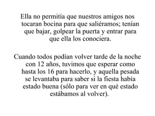 Ella no permitía que nuestros amigos nos tocaran bocina para que saliéramos; tenían que bajar, golpear la puerta y entrar para que ella los conociera. Cuando todos podían volver tarde de la noche con 12 años, tuvimos que esperar como hasta los 16 para hacerlo, y aquella pesada se levantaba para saber si la fiesta había estado buena (sólo para ver en qué estado estábamos al volver).  