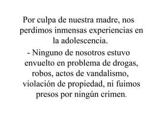 Por culpa de nuestra madre, nos perdimos inmensas experiencias en la adolescencia.  - Ninguno de nosotros estuvo envuelto en problema de drogas, robos, actos de vandalismo,  violación de propiedad, ni fuimos presos por ningún crimen . 