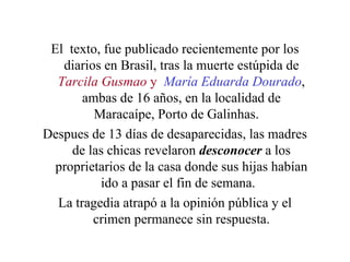El  texto, fue publicado recientemente por los diarios en Brasil, tras la muerte estúpida de  Tarcila Gusmao  y   María   Eduarda Dourado , ambas de 16 años, en la localidad de Maracaípe, Porto de Galinhas.  Despues de 13 días de desaparecidas, las madres de las chicas revelaron  desconocer  a los proprietarios de la casa donde sus hijas habían ido a pasar el fin de semana.  La tragedia atrapó a la opinión pública y el crimen permanece sin respuesta. 