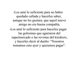 -Los amé lo suficiente para no haber quedado callada y hacerles saber,  aunque no les gustara, que aquel nuevo amigo no era buena compañía. -Los amé lo suficiente para hacerles pagar las golosinas que agarraron del supermercado o las revistas del kioskero, y hacerles decir al dueño: “Nosotros tomamos esto ayer y queremos pagar”. 
