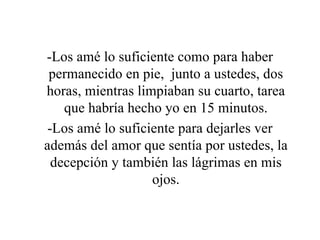 -Los amé lo suficiente como para haber permanecido en pie,  junto a ustedes, dos horas, mientras limpiaban su cuarto, tarea que habría hecho yo en 15 minutos. -Los amé lo suficiente para dejarles ver además del amor que sentía por ustedes, la decepción y también las lágrimas en mis ojos. 