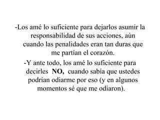 -Los amé lo suficiente para dejarlos asumir la responsabilidad de sus acciones, aún cuando las penalidades eran tan duras que me partían el corazón. -Y ante todo, los amé lo suficiente para decirles  NO,  cuando sabía que ustedes podrían odiarme por eso (y en algunos momentos sé que me odiaron).   