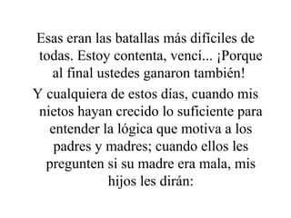 Esas eran las batallas más difíciles de todas. Estoy contenta, vencí... ¡Porque al final ustedes ganaron también!  Y cualquiera de estos días, cuando mis nietos hayan crecido lo suficiente para entender la lógica que motiva a los padres y madres; cuando ellos les pregunten si su madre era mala, mis hijos les dirán: 