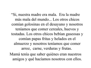 “ Si, nuestra madre era mala.  Era la madre más mala del mundo... Los otros chicos comían golosinas en el desayuno y nosotros teníamos que comer cereales, huevos y tostadas. Los otros chicos bebían gaseosas y comían papas fritas y helados en el almuerzo y nosotros teníamos que comer arroz,  carne, verduras y frutas.  Mamá tenía que saber quiénes eran nuestros amigos y qué hacíamos nosotros con ellos. 