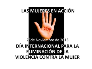 LAS MUJERES EN ACCIÓNN

25de Noviembre de 2013

DÍA INTERNACIONAL PARA LA
ELIMINACIÓN DE LA
VIOLENCIA CONTRA LA MUJER

 