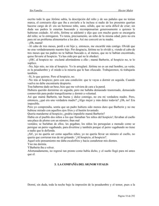 Sin Familia Hector Malot
Página 10 de 292
escrito todo lo que Jérôme sabía, la descripción del niño y de sus pañales que no tenían
marca, el comisario dijo que iba a enviarle a la inclusa si nadie de los presentes querían
hacerse cargo de él: era un hermoso niño, sano, sólido, que no sería difícil de criar; sin
duda sus padres le estarían buscando y recompensarían generosamente a quienes le
hubieran cuidado. Al oírlo, Jérôme se adelantó y dijo que con mucho gusto se encargaría
del niño; se lo entregaron. Yo tenía, precisamente, un niño de la misma edad; pero no era
para mí un problema alimentarlos a los dos. Así me convertí en tu madre.
–¡Oh, mamá!
–Al cabo de tres meses, perdí a mi hijo y, entonces, me encariñé más contigo. Olvidé que
no eras verdaderamente nuestro hijo. Por desgracia, Jérôme no lo olvidó y, viendo al cabo de
tres meses que tus padres no te habían buscado o, al menos, que no te habían encontrado,
quiso llevarte al hospicio. Ya has oído por qué no le obedecí.
–¡Oh!, al hospicio no –exclamé aforrándome a ella–; mamá Barberin, al hospicio no, te lo
suplico.
–No, hijo mío, no irás al hospicio. Yo lo arreglaré. Jérôme no es un mal hombre, ya verás;
es la pesadumbre y el miedo a la miseria que le han ofuscado. Trabajaremos; tú trabajarás
también.
–Sí, lo que quieras. Pero al hospicio, no.
–No irás al hospicio; pero con una condición: que te vayas a dormir en seguida. Cuando
vuelva no debe encontrarte despierto.
Tras haberme dado un beso, hizo que me volviera de cara a la pared.
Hubiera querido dormirme en seguida; pero me hallaba demasiado trastornado, demasiado
conmovido para poder tranquilizarme y dormir a voluntad.
Así que mamá Barberin, tan buena y dulce conmigo, no era mi verdadera madre. Pero,
entonces, ¿qué era una verdadera madre? ¿Algo mejor y más dulce todavía? ¡Oh, no! Era
imposible.
Pero yo comprendía, sentía que un padre hubiera sido menos duro que Barberin y no me
hubiese mirado con aquellos ojos fríos y el bastón levantado.
Quería mandarme al hospicio; ¿podría impedirlo mamá Barberin?
Había en el pueblo dos niños a los que llamaban 'los niños del hospicio'; llevaban al cuello
una placa de plomo con un número; iban mal
vestidos; se burlaban de ellos; les pegaban; los niños les perseguían a menudo como se
persigue un perro vagabundo, para divertirse y también porque el perro vagabundo no tiene
a nadie que le defienda.
¡Ah!, yo no quería ser como aquellos niños; yo no quería llevar un número al cuello, no
quería que corrieran tras de mí gritando: '¡Al hospicio, al hospicio!'.
Aquel solo pensamiento me daba escalofríos y hacía castañetear mis dientes.
Yno me dormía.
YBarberin iba a volver.
Afortunadamente, no regresó tan pronto como había dicho, y el sueño llegó para mí antes
que el.
3. LA COMPAÑÍA DEL SIGNOR VITALIS
Dormí, sin duda, toda la noche bajo la impresión de la pesadumbre y el temor, pues a la
 