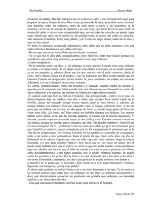 Sin Familia Hector Malot
Página 100 de 292
privación de patatas. Decidió entonces que no volvería a salir y que permanecería aquí para
preparar la sopa y limpiar la sala. Pero como, preparando la sopa, yo podría comer, inventó
esta marmita: todas las mañanas, antes de salir, pone la carne y las legumbres en la
marmita, cierra con el candado la tapadera y ya sólo tengo que hacer hervir la sopa; huelo el
aroma del caldo, y eso es todo; comprenderá que, por ese tubo tan estrecho, no puedo coger
nada. Desde que estoy en la cocina he ido palideciendo; el aroma del caldo no alimenta,
sólo aumenta el hambre. Estoy muy pálido, ¿no? Como no salgo nunca, nadie me lo dice y
aquí no hay espejo.
No tenía yo entonces demasiada experiencia, pero sabía que no debe asustarse a los que
están enfermos diciéndoles que están enfermos.
–No veo que esté usted más pálido que los demás –respondí.
–Ya sé que me lo dice para tranquilizarme, pero preferiría estar muy pálido porque eso
significaría que estoy muy enfermo y yo quisiera estar muy enfermo.
Le miré estupefacto.
–No lo entiende usted –me dijo– y, sin embargo, es muy sencillo. Cuando estás muy enfermo
te cuidan o te dejan morir. Si me dejan morir, todo habrá terminado, ya no tendré hambre,
ya no me pegarán; y, además, dicen que los que mueren van al cielo; entonces, desde el
cielo, veré a mamá, abajo, en el pueblo, y tal vez hablando con Dios podré impedir que mi
hermana Cristina sea desgraciada; rezaré mucho. Si, por el contrario, me cuidan, me enviarán
al hospital y si voy al hospital estaré muy contento.
Yo sentía, instintivamente, terror del hospital y a menudo, cuando estaba en camino y,
agotado por el cansancio me había sentido mal, con sólo pensar en el hospital me sentía de
nuevo dispuesto a la marcha; las palabras de Mattia me sorprendieron mucho.
–Si supiera usted qué bien se está en el hospital –dijo prosiguiendo–; estuve ya en uno, en
Sainte-Eugenie; hay un médico, uno alto y rubio, que siempre lleva azúcar cande en el
bolsillo, azúcar del triturado porque cuesta menos, pero es muy bueno; y, además, las
monjas hablan con dulzura: 'Haz eso, pequeño; saca la lengua, pobrecito mío'. A mí me
gusta que me hablen con dulzura, me dan ganas de llorar; y cuando tengo ganas de llorar me
siento muy feliz. ¿Es tonto, no? Pero mamá me hablaba siempre con dulzura. Las monjas
hablan como mamá, si no con las mismas palabras, al menos con la misma entonación. Y
además, cuando empiezas a sentirte mejor, te dan caldo y vino. Cuando comencé a sentirme
sin fuerzas, porque no comía, estuve contento; me dije: 'Me pondré enfermo y Garofoli me
enviará al hospital'. Sí, sí... ¡enfermo!; enfermo sólo para sufrir yo, pero no lo bastante para
que Garofoli se moleste; siguió teniéndome con él. Es sorprendente lo resistente que es la
vida de los desgraciados. Por fortuna, Garofoli no ha perdido la costumbre de castigarnos,
tanto a mí como a mis compañeros, hasta el punto de que, hace ocho días, me dio un
bastonazo en la cabeza. Espero que esta vez todo vaya por buen camino; tengo la cabeza
hinchada; ¿ve este gran chichón blanco?, ayer decía que tal vez fuese un tumor, por el
modo como hablaba creo que es grave; lo cierto es que me duele mucho; siento pinchazos
bajo los cabellos más fuertes que el dolor de muelas y la cabeza parece pesarme cien libras;
sufro deslumbramientos y me siento aturdido; por la noche, mientras duermo, no puedo
evitar los gemidos y los gritos. Por lo tanto, creo que dentro de dos o tres días se decidirá a
enviarme al hospital; comprenda, un chico que grita por la noche molesta a los demás y
a Garofoli no le gusta que le molesten. ¡Qué suerte tuve con aquel bastonazo! Veamos,
dígamelo con franqueza, ¿estoy muy pálido?
Al decir estás palabras, se colocó frente a mí y me miró fijamente a los ojos. Yo no tenía ya
las mismas razones para callar pero, sin embargo, no me atreví a contestar sinceramente y
decir qué aterrorizadora sensación me producían sus grandes ojos ardientes, sus hundidas
mejillas y sus labios descoloridos.
–Creo que está usted lo bastante enfermo como para entrar en el hospital.
 