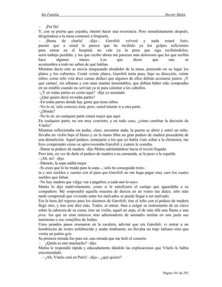 Sin Familia Hector Malot
Página 101 de 292
– ¡Por fin!
Y, con su pierna que cojeaba, intentó hacer una reverencia. Pero inmediatamente después,
dirigiéndose a la mesa comenzó a limpiarla.
– ¡Basta de charla! –dijo–. Garofoli volverá y nada estará listo;
puesto que a usted le parece que he recibido ya los golpes suficientes
para entrar en el hospital, no vale ya la pena que siga recibiéndolos;
sería trabajo perdido; y los que recibo ahora me parecen más dolorosos que los que recibía
hace algunos meses. Los que dicen que uno se
acostumbra a todo no saben de qué hablan.
Mientras decía esto se movía renqueando alrededor de la mesa, poniendo en su lugar los
platos y los cubiertos. Conté veinte platos, Garofoli tenía pues, bajo su dirección, veinte
niños; como sólo veía doce camas deducí que algunos de ellos debían acostarse juntos. ¡Y
qué camas!, sin sábanas y con unas mantas lamentables, que debían haber sido compradas
en un establo cuando no servían ya ni para calentar a los caballos.
–¿Y en todas partes es como aquí? –dije yo asustado.
–¿Qué quiere decir en todas partes?
–En todas partes donde hay gente que tiene niños.
–No lo sé, sólo conozco ésta; pero, usted intente ir a otra parte.
–¿Dónde?
–No lo sé; en cualquier parte estará mejor que aquí.
En cualquier parte; no era muy concreto; y en todo caso, ¿cómo cambiar la decisión de
Vitalis?
Mientras reflexionaba sin poder, claro, encontrar nada, la puerta se abrió y entró un niño;
llevaba un violín bajo el brazo y en la mano libre un gran pedazo de madera procedente de
una demolición. Aquel pedazo, semejante a los que yo había visto echar a la chimenea, me
hizo comprender cómo se aprovisionaba Garofoli y cuánto le costaba.
–Dame tu pedazo de madera –dijo Mattia adelantándose hacia el recién llegado.
Pero éste, en vez de darle el pedazo de madera a su camarada, se lo puso a la espalda.
–¡Ah, no! –dijo.
–Dámelo, la sopa saldrá mejor.
–Si crees que lo he traído para la sopa...; sólo he conseguido trein–
ta y seis sueldos y cuento con él para que Garofoli no me haga pagar muy caro los cuatro
sueldos que faltan.
–No hay madera que valga; vas a pagarlos; a cada uno lo suyo.
Mattia lo dijo malévolamente, como si le satisficiera el castigo que aguardaba a su
compañero. Me sorprendió aquella muestra de dureza en un rostro tan dulce; sólo más
tarde comprendí que viviendo entre los malvados se puede llegar a ser malvado.
Era la hora del regreso para los alumnos de Garofoli; tras el niño con el pedazo de madera
llegó otro, y tras este diez más. Todos, al entrar, iban a colgar su instrumento de un clavo
sobre la cabecera de su cama; éste un violín, aquél un arpa, el de más allá una flauta o una
piva; los que no eran músicos sino adiestradores de animales metían en una jaula sus
marmotas o sus conejillos de Indias.
Unos pesados pasos resonaron en la escalera, adiviné que era Garofoli; vi entrar a un
hombrecito de rostro enfebrecido y andar titubeante; no llevaba un traje italiano sino que
vestía un paleto gris.
Su primera mirada fue para mí, una mirada que me heló el corazón.
– ¿Quién es este muchacho? –dijo.
Mattia le respondió rápida y educadamente dándole las explicaciones que Vitalis le había
encomendado.
– ¡Ah, Vitalis está en París! –dijo–, ¿qué quiere?
 