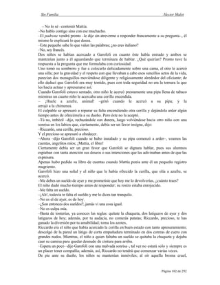 Sin Familia Hector Malot
Página 102 de 292
– No lo sé –contestó Mattia.
–No hablo contigo sino con ese muchacho.
–El padrone vendrá pronto –le dije sin atreverme a responder francamente a su pregunta–, él
mismo le explicará lo que desea.
–Este pequeño sabe lo que valen las palabras; ¿no eres italiano?
–No, soy francés.
Dos niños se habían acercado a Garofoli en cuanto éste había entrado y ambos se
mantenían junto a él aguardando que terminara de hablar. ¿Qué querían? Pronto tuve la
respuesta a la pregunta que me formulaba con curiosidad.
Uno tomó su sombrero y fue a colocarlo delicadamente sobre una cama, el otro le acercó
una silla; por la gravedad y el respeto con que llevaban a cabo esos sencillos actos de la vida,
parecían dos monaguillos moviéndose diligente y religiosamente alrededor del oficiante; de
ello deducí que Garofoli era muy temido, pues con toda seguridad no era la ternura la que
les hacía actuar y apresurarse así.
Cuando Garofoli estuvo sentado, otro niño le acercó prestamente una pipa llena de tabaco
mientras un cuarto niño le acercaba una cerilla encendida.
– ¡Huele a azufre, animal! –gritó cuando le acercó a su pipa; y la
arrojó a la chimenea.
El culpable se apresuró a reparar su falta encendiendo otra cerilla y dejándola arder algún
tiempo antes de ofrecérsela a su dueño. Pero éste no la aceptó.
–Tú no, imbécil –dijo, rechazándole con dureza, luego volviéndose hacia otro niño con una
sonrisa en los labios que, ciertamente, debía ser un favor insigne, dijo:
–Riccardo, una cerilla, precioso.
Y el precioso se apresuró a obedecer.
–Ahora –dijo Garofoli cuando se hubo instalado y su pipa comenzó a arder–, veamos las
cuentas, angelitos míos; ¡Mattia, el libro!
Ciertamente debía ser un gran favor que Garofoli se dignara hablar, pues sus alumnos
espiaban con tanta atención sus deseos o sus intenciones que las adivinaban antes de que las
expresara.
Apenas hubo pedido su libro de cuentas cuando Mattia ponía ante él un pequeño registro
mugriento.
Garofoli hizo una señal y el niño que le había ofrecido la cerilla, que olía a azufre, se
acercó.
–Me debes un sueldo de ayer y me prometiste que hoy me lo devolverías, ¿cuánto traes?
El niño dudó mucho tiempo antes de responder; su rostro estaba enrojecido.
–Me falta un sueldo.
–¡Ah!, todavía te falta el sueldo y me lo dices tan tranquilo.
–No es el de ayer, es de hoy.
–¿Son entonces dos sueldos?, jamás vi una cosa igual.
–No es culpa mía.
–Basta de tonterías, ya conoces las reglas: quítate la chaqueta, dos latigazos de ayer y dos
latigazos de hoy; además, por tu audacia, no comerás patatas; Riccardo, precioso, te has
ganado la diversión por tu amabilidad; toma los azotes,
Riccardo era el niño que había acercado la cerilla en buen estado con tanto apresuramiento;
descolgó de la pared un látigo de corta empuñadura terminado en dos correas de cuero con
grandes nudos. Mientras, el niño a quien faltaba un sueldo se quitaba la chaqueta y dejaba
caer su camisa para quedar desnudo de cintura para arriba.
–Espera un poco –dijo Garofoli con una malvada sonrisa–, tal vez no estará solo y siempre es
un placer tener compañía; además, así, Riccardo no tendrá que comenzar varias veces.
De pie ante su dueño, los niños se mantenían inmóviles; al oír aquella broma cruel,
 
