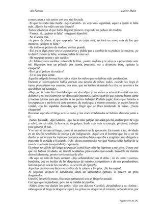 Sin Familia Hector Malot
Página 103 de 292
comenzaron a reír juntos con una risa forzada.
–El que ha reído más fuerte –dijo Garofoli– es, con toda seguridad, aquel a quien le falta
más. ¿Quién ha reído con más fuerza?
Todos señalaron al que había llegado primero, trayendo un pedazo de madera.
–Vamos, tú, ¿cuánto te falta? –preguntó Garofoli.
–No es culpa mía.
–A partir de ahora, el que responda: 'no es culpa mía', recibirá un azote más de los que
merezca; ¿cuánto te falta?
–He traído un pedazo de madera, ese tan grande.
–Eso ya es algo; pero vete a la panadería y pídele pan a cambio de tu pedazo de madera, ¿te
lo dará? Cuánto te falta, veamos, habla de una vez.
–He recogido treinta y seis sueldos.
–Te faltan cuatro sueldos, miserable bribón, ¡cuatro sueldos y te atreves a presentarte ante
mí! Riccardo, eres un pilluelo con suerte, precioso, vas a divertirte bien; ¡quítate la
chaqueta!
–Pero ¿y el pedazo de madera?
–Te lo doy para cenar.
Aquella estúpida broma hizo reír a todos los niños que no habían sido condenados.
Durante el interrogatorio había entrado una decena de niños; todos, cuando les llegó el
turno, presentaron sus cuentas, tres más, que no habían alcanzado la cifra, se unieron a los
que debían ser azotados.
–Hay por lo tanto diez bandidos que me desvalijan y me roban –exclamó Garofoli con voz
doliente–; eso me ocurre por ser demasiado generoso; ¿cómo queréis que compre buena carne
y buenas patatas para que comáis si no queréis trabajar? Preferís jugar; tenéis que llorarles a
los papanatas y preferís reír ante vosotros; de modo que, a vuestro entender, es mejor llorar de
verdad, con las espaldas desnudas, que fingir que se llora tendiendo la mano. ¡Fuera
chaquetas!
Riccardo sujetaba el látigo con la mano y los cinco condenados se habían alineado junto a
él.
–Sabes, Riccardo –dijo Garofoli–, que no te miro porque esos castigos me duelen; pero te oigo
y sabré, por el ruido, la fuerza de los golpes; hazlo con toda tu energía, precioso, trabajas
para ganarte el pan.
Y se volvió de cara al fuego, como si no pudiera ver la ejecución. En cuanto a mí, olvidado
en un rincón, temblaba de miedo y de indignación. Aquél era el hombre que iba a ser mi
dueño; si no le traía los treinta o cuarenta sueldos diarios que iba a exigirme, me obligaría a
presentar la espalda a Riccardo. ¡Ah!, ahora comprendía por qué Mattia podía hablar de la
muerte con tanta tranquilidad y esperanza.
El primer restallido del látigo golpeando la piel hizo subir las lágrimas a mis ojos. Como creí
que me habían olvidado, no intenté ocultarlas, pero estaba equivocado. Garofoli me miraba
disimuladamente; pronto tuve pruebas de ello.
–He aquí un niño de buen corazón –dijo señalándome con el dedo–; no es como vosotros,
bandidos, que os burláis de las desgracias de vuestros compañeros y de mis pesadumbres;
lástima que no sea de los nuestros, os serviría de ejemplo.
Aquellas palabras me hicieron temblar de la cabeza a los pies: ¡De los suyos!
Al segundo latigazo el condenado lanzó un lamentable gemido, al tercero un grito
desgarrador.
Garofoli levantó la mano, Riccardo permaneció con el látigo levantado.
Creí que quería perdonar; pero no se trataba de perdón.
–Sabes cómo me duelen los gritos –dijo con dulzura Garofoli, dirigiéndose a su víctima–,
sabes que si el látigo te desgarra la piel, tus gritos me desgarran el corazón; de lo advierto, por
 
