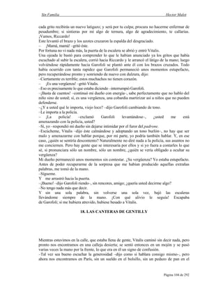 Sin Familia Hector Malot
Página 104 de 292
cada grito recibirás un nuevo latigazo; y será por tu culpa; procura no hacerme enfermar de
pesadumbre; si sintieras por mí algo de ternura, algo de agradecimiento, te callarías.
¡Vamos, Riccardo!
Este levantó el brazo y los azotes cruzaron la espalda del desgraciado.
– ¡Mamá, mamá! –gritó éste.
Por fortuna no vi nada más, la puerta de la escalera se abrió y entró Vitalis.
Una ojeada le bastó para comprender lo que le habían anunciado ya los gritos que había
escuchado al subir la escalera, corrió hacia Riccardo y le arrancó el látigo de la mano; luego
volviéndose rápidamente hacia Garofoli se plantó ante él con los brazos cruzados. Todo
había ocurrido con tanta rapidez que Garofoli permaneció unos momentos estupefacto,
pero recuperándose pronto y sonriendo de nuevo con dulzura, dijo:
–Ciertamente es terrible; estos muchachos no tienen corazón.
– ¡Es una vergüenza! –gritó Vitalis.
–Eso es precisamente lo que estaba diciendo –interrumpió Garofoli.
–¡Basta de cuentos! –continuó mi dueño con energía–, sabe perfectamente que no hablo del
niño sino de usted; sí, es una vergüenza, una cobardía martirizar así a niños que no pueden
defenderse.
–¿Y a usted qué le importa, viejo loco? –dijo Garofoli cambiando de tono.
–Le importa a la policía.
– ¡La policía! –exclamó Garofoli levantándose–, ¿usted me está
amenazando con la policía, usted?
–Sí, yo –respondió mi dueño sin dejarse intimidar por el furor del padrone.
–Escúcheme, Vitalis –dijo éste calmándose y adoptando un tono burlón–, no hay que ser
malo y amenazarme con hablar porque, por mi parte, yo podría también hablar. Y, en ese
caso, ¿quién se sentiría descontento? Naturalmente no diré nada a la policía, sus asuntos no
me conciernen. Pero hay gente que se interesaría por ellos y si yo fuera a contarles lo que
sé, si pronunciara sólo un nombre, sólo un nombre, ¿quién se vería obligado a ocultar su
vergüenza?
Mi dueño permaneció unos momentos sin contestar. ¿Su vergüenza? Yo estaba estupefacto.
Antes de poder recuperarme de la sorpresa que me habían producido aquellas extrañas
palabras, me tomó de la mano.
–Sígueme.
Y me arrastró hacia la puerta.
–¡Bueno! –dijo Garofoli riendo–, sin rencores, amigo; ¿quería usted decirme algo?
–No tengo nada más que decir.
Y sin una sola palabra, sin volverse una sola vez, bajó las escaleras
llevándome siempre de la mano. ¡Con qué alivio le seguía! Escapaba
de Garofoli; si me hubiera atrevido, hubiese besado a Vitalis.
18. LAS CANTERAS DE GENTILLY
Mientras estuvimos en la calle, que estaba llena de gente, Vitalis caminó sin decir nada, pero
pronto nos encontramos en una calleja desierta; se sentó entonces en un mojón y se pasó
varias veces la mano por la frente, lo que era en él un signo de confusión.
–Tal vez sea bueno escuchar la generosidad –dijo como si hablara consigo mismo–, pero
ahora nos encontramos en París, sin un sueldo en el bolsillo, sin un pedazo de pan en el
 