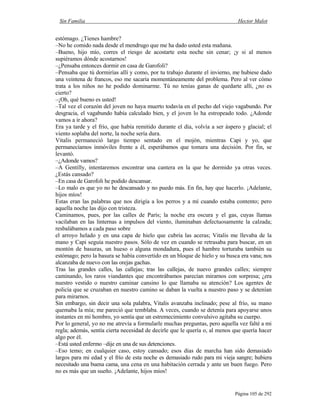 Sin Familia Hector Malot
Página 105 de 292
estómago. ¿Tienes hambre?
–No he comido nada desde el mendrugo que me ha dado usted esta mañana.
–Bueno, hijo mío, corres el riesgo de acostarte esta noche sin cenar; ¡y si al menos
supiéramos dónde acostarnos!
–¿Pensaba entonces dormir en casa de Garofoli?
–Pensaba que tú dormirías allí y como, por tu trabajo durante el invierno, me hubiese dado
una veintena de francos, eso me sacaría momentáneamente del problema. Pero al ver cómo
trata a los niños no he podido dominarme. Tú no tenías ganas de quedarte allí, ¿no es
cierto?
–¡Oh, qué bueno es usted!
–Tal vez el corazón del joven no haya muerto todavía en el pecho del viejo vagabundo. Por
desgracia, el vagabundo había calculado bien, y el joven lo ha estropeado todo. ¿Adonde
vamos a ir ahora?
Era ya tarde y el frío, que había remitido durante el día, volvía a ser áspero y glacial; el
viento soplaba del norte, la noche sería dura.
Vitalis permaneció largo tiempo sentado en el mojón, mientras Capi y yo, que
permanecíamos inmóviles frente a él, esperábamos que tomara una decisión. Por fin, se
levantó.
–¿Adonde vamos?
–A Gentilly, intentaremos encontrar una cantera en la que he dormido ya otras veces.
¿Estás cansado?
–En casa de Garofoli he podido descansar.
–Lo malo es que yo no he descansado y no puedo más. En fin, hay que hacerlo. ¡Adelante,
hijos míos!
Estas eran las palabras que nos dirigía a los perros y a mí cuando estaba contento; pero
aquella noche las dijo con tristeza.
Caminamos, pues, por las calles de París; la noche era oscura y el gas, cuyas llamas
vacilaban en las linternas a impulsos del viento, iluminaban defectuosamente la calzada;
resbalábamos a cada paso sobre
el arroyo helado y en una capa de hielo que cubría las aceras; Vitalis me llevaba de la
mano y Capi seguía nuestro pasos. Sólo de vez en cuando se retrasaba para buscar, en un
montón de basuras, un hueso o alguna mondadura, pues el hambre torturaba también su
estómago; pero la basura se había convertido en un bloque de hielo y su busca era vana; nos
alcanzaba de nuevo con las orejas gachas.
Tras las grandes calles, las callejas; tras las callejas, de nuevo grandes calles; siempre
caminando, los raros viandantes que encontrábamos parecían mirarnos con sorpresa; ¿era
nuestro vestido o nuestro caminar cansino lo que llamaba su atención? Los agentes de
policía que se cruzaban en nuestro camino se daban la vuelta a nuestro paso y se detenían
para mirarnos.
Sin embargo, sin decir una sola palabra, Vitalis avanzaba inclinado; pese al frío, su mano
quemaba la mía; me pareció que temblaba. A veces, cuando se detenía para apoyarse unos
instantes en mi hombro, yo sentía que un estremecimiento convulsivo agitaba su cuerpo.
Por lo general, yo no me atrevía a formularle muchas preguntas, pero aquella vez falté a mi
regla; además, sentía cierta necesidad de decirle que le quería o, al menos que quería hacer
algo por él.
–Está usted enfermo –dije en una de sus detenciones.
–Eso temo; en cualquier caso, estoy cansado; esos días de marcha han sido demasiado
largos para mi edad y el frío de esta noche es demasiado rudo para mi vieja sangre; hubiera
necesitado una buena cama, una cena en una habitación cerrada y ante un buen fuego. Pero
no es más que un sueño. ¡Adelante, hijos míos!
 