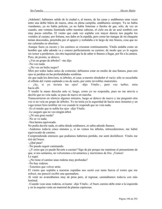 Sin Familia Hector Malot
Página 106 de 292
¡Adelante!, habíamos salido de la ciudad o, al menos, de las casas y andábamos unas veces
entre una doble hilera de muros, otras en plena campiña; andábamos siempre. Ya no había
viandantes, ya no había policías, ya no había linternas o faroles de gas; sólo, de vez en
cuando, una ventana iluminada sobre nuestras cabezas, el cielo era de un azul sombrío con
muy pocas estrellas. El viento que cada vez soplaba con mayor dureza nos pegaba los
vestidos al cuerpo; por fortuna, nos daba en la espalda, pero como las mangas de mi chaqueta
tenían descosidos, penetraba por el agujero y resbalaba a lo largo de mis brazos, cosa que no
me calentaba en absoluto.
Aunque fuera ya oscuro y los caminos se cruzaran continuamente, Vitalis andaba como un
hombre que sabe adonde va y conoce perfectamente su camino; de modo que yo le seguía
sin temor a perdernos, sin otra inquietud que la de saber si íbamos a llegar, por fin a la cantera.
Pero, de pronto, se detuvo.
–¿Ves un grupo de árboles? –me dijo.
–No veo nada.
–¿No ves un bulto negro?
Miré por todos lados antes de contestar; debíamos estar en medio de una llanura, pues mis
ojos se perdían en las profundidades sombrías
sin que nada los detuviera, ni árboles, ni casa; a nuestro alrededor el vacío; sólo se escuchaba
el silbido del viento soplando a ras de suelo, por entre invisibles matorrales.
– ¡Ay, si yo tuviera tus ojos! –dijo Vitalis–, pero veo turbio; mira
hacia allí.
Y tendió la mano derecha ante sí; luego, como yo no respondía, pues no me atrevía a
decirle que no veía nada, se puso de nuevo en marcha.
Transcurrieron en silencio algunos minutos, luego se detuvo de nuevo y me preguntó otra
vez si no veía un grupo de árboles. Yo no tenía ya la seguridad de hacía unos instantes y un
vago temor hizo temblar mi voz cuando le respondí que no veía nada.
–Es el miedo que te nubla los ojos –dijo Vitalis.
–Le aseguro que no veo ningún árbol.
–¿Ni una gran rueda?
–No se ve nada.
–Nos hemos equivocado.
No podía decirle nada, ni sabía dónde estábamos, ni sabía adonde íbamos.
–Andemos todavía cinco minutos y, si no vemos los árboles, retrocederemos; me habré
equivocado de camino.
Comprendiendo entonces que podíamos habernos perdido, me sentí desfallecer. Vitalis me
tiró del brazo.
–¿Qué pasa?
–No puedo seguir caminando.
–¿Y crees que yo puedo llevarte a cuestas? Sigo de pie porque me mantiene el pensamiento de
que, si nos sentamos, no volveremos a levantarnos y moriremos de frío. ¡Vamos!
Le seguí.
–¿No tiene el camino unas roderas muy profundas?
–No hay roderas.
–Tenemos que volver atrás.
El viento que soplaba a nuestras espaldas nos azotó con tanta fuerza el rostro que me
sofocó, me pareció recibir una quemadura.
Al venir no avanzábamos muy de prisa pero, al regresar, caminábamos todavía con más
lentitud.
–Cuando veas unas roderas, avísame –dijo Vitalis ; el buen camino debe estar a la izquierda
y en la esquina verás un matorral de plantas espinosas.
 