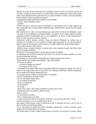 Sin Familia Hector Malot
Página 107 de 292
Durante un cuarto de hora caminamos así, luchando contra el viento; en el triste silencio de
la noche, el ruido de nuestros pasos resonaba sobre la tierra endurecida; a duras penas podía
poner un pie delante del otro, pero ahora era yo quien arrastraba a Vitalis. ¡Con qué ansiedad
inspeccionaba el lado izquierdo del camino!
Una pequeña estrella roja brilló de pronto en la oscuridad.
–Una luz –dije tendiendo la mano.
–¿Dónde?
Vitalis miró, pero, a pesar de que la luz brillaba a corta distancia, no vio nada. Aquello me
hizo comprender que su vista se había debilitado, pues, habitualmente, era por la noche aguda
y penetrante.
Qué importa la luz –dijo–, será una lámpara que arde sobre la mesa de un trabajador o junto
a la cama de un moribundo, no podemos llamar a esa puerta. En el campo, durante la noche,
podríamos solicitar hospitalidad, pero en los alrededores de París no dan hospitalidad a
nadie. No hay casa para nosotros. ¡Vamos!
Anduvimos todavía algunos minutos, luego me pareció distinguir un camino que se
cruzaba con el nuestro y, en la esquina, un bulto negro que podía ser la mata de espinos.
Solté la mano de Vitalis para ir más de prisa. El camino estaba lleno de profundas roderas.
–Aquí está el espino; y hay roderas.
–Dame la mano, estamos salvados, la cantera está a cinco minutos de aquí: mira bien, tienes
que ver el grupo de árboles.
Me pareció ver una masa oscura y le dije que reconocía los árboles.
La esperanza nos devolvió la energía, mis piernas me parecieron menos pesadas y la tierra
fue menos dura bajo mis pies.
Sin embargo, los cinco minutos anunciados por Vitalis me parecieron eternos.
–Hace más de cinco minutos que andamos –dijo deteniéndose.
–Es lo que me parece.
–¿Adonde se dirigen las roderas?
–Continúan en línea recta.
–La entrada de la cantera debe estar a la derecha, habremos pasado por delante sin verla; la
noche es tan espesa que todo es muy difícil; sin embargo, hubiéramos debido comprender
por las roderas que íbamos demasiado lejos.
–Le aseguro que las roderas no han girado a la izquierda.
–En fin, retrocedamos de todos modos.
Una vez más dimos marcha atrás.
–¿Ves el grupo de árboles?
–Sí, allí, a la izquierda.
–¿Y las roderas?
–Ya no hay.
–¿Pero estoy ciego? –dijo Vitalis, pasándose la mano por los ojos.
–Caminemos hacia los árboles y dame la mano.
–Hay un muro.
–Es un montón de piedras.
–No, le aseguro que es un muro.
Lo que yo decía era fácil de comprobar, estábamos a pocos pasos del muro. Vitalis
recorrió esos pasos y, como no podía fiarse de sus
ojos, aplicó ambas manos contra el obstáculo al que yo llamaba un muro y que él, por su
parte, llamaba un montón de piedras.
–Sí, es una pared; las piedras han sido colocadas regularmente y huelo el mortero; ¿pero
dónde está la entrada? Busca las roderas.
Me incliné hacia el suelo y seguí la pared hasta el extremo, sin encontrar la menor rodera;
 