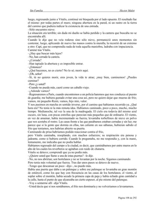Sin Familia Hector Malot
Página 108 de 292
luego, regresando junto a Vitalis, continué mi búsqueda por el lado opuesto. El resultado fue
el mismo: por todas partes el muro; ninguna abertura en la pared, ni un rastro en la tierra
del camino que pudiera indicar la existencia de una entrada.
–Sólo encuentro nieve.
La situación era terrible; sin duda mi dueño se había perdido y la cantera que buscaba no se
encontraba allí.
Cuando le dije que no veía roderas sino sólo nieve, permaneció unos momentos sin
contestar, luego, aplicando de nuevo las manos contra la muralla, la recorrió de un extremo
a otro. Capi, que no comprendía nada de toda aquella maniobra, ladraba con impaciencia.
Caminé tras Vitalis.
–¿Hay que buscar más lejos?
–No, han cerrado la cantera.
–¿Cerrada?
–Han tapiado la abertura y es imposible entrar.
–¿Entonces?
–¿Qué hacemos, no es cierto? No lo sé; morir aquí.
–¡Oh, señor!
–Sí, tú no quieres morir, eres joven, la vida te atrae; ¡muy bien, caminemos! ¿Puedes
caminar?
–Pero ¿y usted?
–Cuando no pueda más, caeré como un caballo viejo.
–¿Adonde vamos?
–Regresaremos a París, cuando encontremos a un policía haremos que nos conduzca al puesto
de guardia; me hubiera gustado evitar una cosa así, pero no quiero dejar que mueras de frío;
vamos, mi pequeño Remi, vamos, hijo mío, valor.
Y nos pusimos en marcha en sentido inverso, por el camino que habíamos recorrido ya. ¿Qué
hora era? No tenía ni la más remota idea. Habíamos caminado, poco a poco, mucho, mucho
tiempo. Medianoche, tal vez la una de la madrugada. El cielo era todavía del mismo azul
oscuro, sin luna, con pocas estrellas que parecían más pequeñas que de ordinario. El viento,
en vez de amainar, había incrementado su fuerza; levantaba torbellinos de nieve en polvo
que nos azotaba el rostro. Las casas frente a las que pasábamos estaban cerradas y sin luz; me
parece que si la gente que dormía en ellas, tan caliente en sus sábanas, hubieran sabido el
frío que teníamos, nos habrían abierto su puerta.
Caminando de prisa habríamos podido reaccionar contra el frío,
pero Vitalis caminaba, resoplando, con muchos esfuerzos; su respiración era penosa y
jadeante, como si hubiera corrido. Cuando le preguntaba, no me respondía y, con la mano,
lentamente, me indicaba que no podía hablar.
Habíamos regresado del campo a la ciudad, es decir, que caminábamos por entre muros en lo
alto de los cuales los reverberos se agitaban con ruido de chatarra.
Vitalis se detuvo; comprendí que ya no podía más.
–¿Quiere usted que llame a una de estas puertas? –le dije.
–No, no nos abrirían; son hortelanos y no se levantan por la noche. Sigamos caminando.
Pero tenía más voluntad que fuerza. Tras dar unos pasos se detuvo de nuevo.
–Tengo que descansar un poco –dijo–, no puedo más.
Había una puerta que daba a un palenque y sobre ese palenque se levantaba un gran montón
de estiércol, como los que hay con frecuencia en las casas de los hortelanos; el viento, al
soplar sobre el montón, había secado la primera capa de paja y había echado gran cantidad a
la calle, hasta el punto de que alcanzaba un cierto espesor, al pie mismo del palenque.
–Voy a sentarme allí –dijo Vitalis.
–Usted decía que si nos sentábamos, el frío nos dominaría y no volveríamos a levantarnos.
 