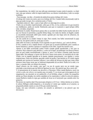 Sin Familia Hector Malot
Página 109 de 292
Sin responderme, me indicó con una seña que amontonara la paja contra la puerta y se dejó
caer, más que sentarse, sobre la improvisada litera; sus dientes castañeaban y todo su cuerpo
temblaba.
–Trae más paja –me dijo–, el montón de estiércol nos pone al abrigo del viento.
Al abrigo del viento era cierto, pero no al abrigo del frío. Cuando hube amontonado toda la
paja que pude recoger, fui a sentarme junto a Vitalis.
–Apriétate contra mí –dijo– y pon a Capi sobre ti, te dará algo de su calor.
Vitalis era un hombre experimentado, sabía que el frío, en las condiciones en que nosotros
nos hallábamos, podía ser mortal. Realmente, para que se expusiera a aquel peligro debía
estar, sin duda, aniquilado.
Realmente lo estaba. Desde hacía quince días se acostaba tras haber hecho mucho más de lo
que sus fuerzas le permitían y aquella última fatiga, tras todas las demás, le llegaba cuando
se encontraba demasiado débil para resistir, agotado por una larga serie de esfuerzos, de
privaciones y por la edad.
¿Se dio cuenta de su estado? Jamás lo supe. Pero cuando, tras haber amontonado la paja
sobre mí, me apreté contra él, sentí que se incli–
naba sobre mi rostro y me besaba. Era la segunda vez que lo hacía y, ¡ay!, sería la última.
El frío, cuando es leve, impide dormir a la gente que se acuesta temblando, pero cuando es
fuerte entumece y atonta a quienes lo soportan al aire libre. Aquél fue nuestro caso.
Apenas si me había acurrucado contra Vitalis cuando quedé amodorrado y mis ojos se
cerraron. Hice esfuerzos para abrirlos y, como no lo logré, me pellizqué con fuerza el brazo;
pero mi piel estaba insensibilizada y apenas si, pese a mi buena voluntad, pude hacerme
algún daño. Sin embargo, el gesto me devolvió, hasta cierto punto, la conciencia de la vida.
Vitalis, con la espalda apoyada en la puerta, jadeaba penosamente, con rápidas y cortas
inspiraciones. Entre mis piernas, apoyado contra mi pecho, Capi dormía ya. El viento seguía
soplando por encima de nuestras cabezas y nos cubría de briznas de paja que caían sobre
nosotros ramo hojas secas que se hubieran desprendido de un árbol. Nadie en la calle; a lo
lejos y a nuestro lado, un silencio de muerte.
Aquel silencio me dio miedo; ¿por qué?, no me di cuenta; pero era un miedo vago,
mezclado a una tristeza que me llenó de lágrimas los ojos. Me pareció que iba a morir allí.
Y el pensamiento de la muerte me devolvió a Chavanon. Pobre mamá Barberin, morir sin
volver a verla, sin volver a ver nuestra casa, mi jardín. Y, no sé por qué extravagancia de mi
imaginación, me encontré en mi jardincillo: el sol brillaba, alegre y cálido; los junquillos
abrían sus flores doradas, los mirlos cantaban en los matorrales y, sobre la cerca de espinos,
mamá Barberin tendía la ropa que acababa de lavar en el arroyuelo que cantaba entre los
guijarros.
De pronto mi espíritu dejó Chavanon para dirigirse a El Cisne: Arthur dormía en su lecho;
la señora Milligan estaba despierta y, al escuchar el viento que soplaba en el exterior, se
preguntaba dónde estaría yo con el frío que estaba haciendo.
Luego, mis ojos volvieron a cerrarse, mi corazón se adormeció y me pareció que me
desvanecía.
19. LISA
 