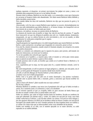 Sin Familia Hector Malot
Página 11 de 292
mañana siguiente, al despertar, mi primer movimiento fue palpar mi cama y mirar a mi
alrededor para asegurarme de que no se me habían llevado.
Durante toda la mañana, Barberin no me dijo nada, y yo comenzaba a creer que el proyecto
de enviarme al hospicio había sido abandonado. Sin duda mamá Barberin había hablado y
había decidido conservarme.
Pero cuando daban las doce del mediodía, Barberin me dijo que me pusiera la gorra y le
siguiera.
Aterrorizado, volví los ojos a mamá Barberin para implorar su socorro; disimuladamente me
hizo una seña indicándome que debía obedecer y, al mismo tiempo, me tranquilizó con un
movimiento de su mano: no había nada que temer.
Entonces, sin replicar, me puse en camino detrás de Barberin.
La distancia de nuestra casa al pueblo es larga: hay más de una hora de camino. Y aquella
hora transcurrió sin que me dirigiera la palabra una sola vez. Andaba delante, lentamente,
renqueando, sin que su cabeza hiciera un solo movimiento y, de vez en cuando, se daba
rígidamente la vuelta para comprobar que le seguía.
¿Adonde me llevaba?
Aquella pregunta me inquietaba pese a la señal tranquilizadora que mamá Barberin me había
hecho y, para sustraerme a un peligro que imaginaba sin conocerlo, pensé en huir.
Con este fin, intenté retrasarme; cuando estaría lo bastante alejado, me arrojaría a la cuneta
y no podría alcanzarme.
Primero se contentó con ordenarme que le siguiera los pasos; pero pronto, adivinando sin
duda mis intenciones, me tomó por la muñeca.
Ya no me quedaba otra solución que seguirle.
Así entramos en el pueblo y, a nuestro paso, todo el mundo se volvía para vernos pasar,
pues yo parecía un perro furioso a quien se lleva atado.
Cuando pasamos ante el café, un hombre que estaba en el umbral llamó a Barberin y le
invitó a entrar.
Este, cogiéndome por la oreja, me hizo pasar ante él y, cuando hubimos entrado, cerró la
puerta.
Me sentí tranquilizado; el café no parecía un lugar peligroso y, además, por otra parte, era el
café y yo tenía ganas de franquear sus puertas desde hacía mucho tiempo.
¡El café, el café del albergue de Nuestra Señora! ¿Cómo debía ser?
¡Cuántas veces me lo había preguntado!
Había visto a la gente salir del café con el rostro iluminado y las piernas vacilantes;
pasando ante su puerta había oído, a menudo, gritos y canciones que hacían temblar los
cristales.
¿Qué se hacía allí dentro? ¿Qué sucedía tras sus rojas cortinas?
Por fin iba a saberlo.
Mientras Barberin se sentaba a una mesa con el propietario del café que le había invitado a
entrar, fui a sentarme junto a la chimenea y miré a mi alrededor.
En el extremo opuesto al que yo ocupaba, había un gran anciano de barba blanca que
llevaba un extraño vestido como yo jamás había visto otro.
Sobre sus cabellos, que caían en largas mechas hasta los hombros, llevaba un sombrero de
copa gris adornado con plumas rojas y verdes. Se cubría con una piel de oveja, cuya lana
estaba vuelta hacia el interior, y que llevaba ceñida a la cintura. Esa piel no tenía mangas y
por dos agujeros abiertos a la altura de los hombros salían los brazos vestidos con una tela de
terciopelo que antaño debió ser azul. Grandes polainas de lana trepaban hasta sus rodillas y
se ceñían con cintas rojas que se entrecruzaban varias veces alrededor de las piernas.
Estaba casi tendido en su silla, con el mentón apoyado en su mano derecha; su codo
reposaba en su rodilla doblada.
 