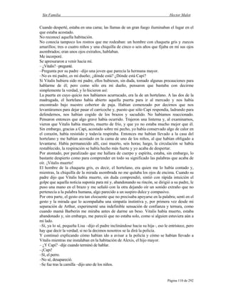 Sin Familia Hector Malot
Página 110 de 292
Cuando desperté, estaba en una cama; las llamas de un gran fuego iluminaban el lugar en el
que estaba acostado.
No reconocí aquella habitación.
No conocía tampoco los rostros que me rodeaban: un hombre con chaqueta gris y zuecos
amarillos; tres o cuatro niños y una chiquilla de cinco o seis años que fijaba en mí sus ojos
asombrados; eran unos ojos extraños, hablaban.
Me incorporé.
Se apresuraron a venir hacia mí.
– ¿Vitalis? –pregunté.
–Pregunta por su padre –dijo una joven que parecía la hermana mayor.
–No es mi padre, es mi dueño; ¿dónde está? ¿Dónde está Capi?
Si Vitalis hubiera sido mi padre, ellos hubiesen, sin duda, tomado algunas precauciones para
hablarme de él; pero como sólo era mi dueño, pensaron que bastaba con decirme
simplemente la verdad, y lo hicieron así:
La puerta en cuyo quicio nos habíamos acurrucado, era la de un hortelano. A las dos de la
madrugada, el hortelano había abierto aquella puerta para ir al mercado y nos había
encontrado bajo nuestro cobertor de paja. Habían comenzado por decirnos que nos
levantáramos para dejar pasar el carricoche y, puesto que sólo Capi respondía, ladrando para
defendernos, nos habían cogido de los brazos y sacudido. No habíamos reaccionado.
Pensaron entonces que algo grave había ocurrido. Trajeron una linterna y, al examinarnos,
vieron que Vitalis había muerto, muerto de frío, y que yo no estaba mucho mejor que él.
Sin embargo, gracias a Capi, acostado sobre mi pecho, yo había conservado algo de calor en
el corazón, había resistido y todavía respiraba. Entonces me habían llevado a la casa del
hortelano y me habían acostado en la cama de uno de los niños, al que habían obligado a
levantarse. Había permanecido allí, casi muerto, seis horas; luego, la circulación se había
restablecido, la respiración se había hecho más fuerte y yo acaba de despertar.
Por atontado, por paralizado que me hallara de cuerpo y espíritu, estaba, sin embargo, lo
bastante despierto como para comprender en todo su significado las palabras que acaba de
oír. ¡Vitalis muerto!
El hombre de la chaqueta gris, es decir, el hortelano, era quien me lo había contado y,
mientras, la chiquilla de la mirada asombrada no me quitaba los ojos de encima. Cuando su
padre dijo que Vitalis había muerto, sin duda comprendió, sintió con rápida intuición el
golpe que aquella noticia suponía para mí y, abandonando su rincón, se dirigió a su padre, le
puso una mano en el brazo y me señaló con la otra dejando oír un sonido extraño que no
pertenecía a la palabra humana, algo parecido a un suspiro dulce y compasivo.
Por otra parte, el gesto era tan elocuente que no precisaba apoyarse en la palabra; sentí en el
gesto y la mirada que lo acompañaba una simpatía instintiva y, por primera vez desde mi
separación de Arthur, experimenté una indefinible sensación de confianza y ternura, como
cuando mamá Barberin me miraba antes de darme un beso. Vitalis había muerto, estaba
abandonado y, sin embargo, me pareció que no estaba solo, como si alguien estuviera aún a
mi lado.
–Sí, ya lo sé, pequeña Lisa –dijo el padre inclinándose hacia su hija–, eso le entristece, pero
hay que decir la verdad; si no la decimos nosotros se la dirá la policía.
Y continuó explicando cómo habían ido a avisar a la policía y cómo se habían llevado a
Vitalis mientras me instalaban en la habitación de Alexis, el hijo mayor.
– ¿Y Capi? –dije cuando terminó de hablar.
–¡Capi!
–Sí, el perro.
–No sé, desapareció.
–Se fue tras la camilla –dijo uno de los niños.
 