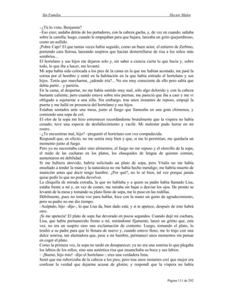 Sin Familia Hector Malot
Página 111 de 292
–¿Tú lo viste, Benjamín?
–Eso creo; andaba detrás de los portadores, con la cabeza gacha, y, de vez en cuando, saltaba
sobre la camilla; luego, cuando le empujaban para que bajara, lanzaba un grito quejumbroso,
como un aullido.
¡Pobre Capi! El que tantas veces había seguido, como un buen actor, el entierro de Zerbino,
poniendo cara llorosa, lanzando suspiros que hacían desternillarse de risa a los niños más
sombríos...
El hortelano y sus hijos me dejaron solo y, sin saber a ciencia cierta lo que hacía y, sobre
todo, lo que iba a hacer, me levanté.
Mi arpa había sido colocada a los pies de la cama en la que me habían acostado, me pasé la
correa por el hombro y entré en la habitación en la que había entrado el hortelano y sus
hijos. Tenía que marcharme, ¿adonde iría?... No era muy consciente de ello pero sabía que
debía partir... y partiría.
En la cama, al despertar, no me había sentido muy mal, sólo algo dolorido y con la cabeza
bastante caliente; pero cuando estuve sobre mis piernas, me pareció que iba a caer y me vi
obligado a sujetarme a una silla. Sin embargo, tras unos instantes de reposo, empujé la
puerta y me hallé en presencia del hortelano y sus hijos.
Estaban sentados ante una mesa, junto al fuego que llameaba en una gran chimenea, y
comiendo una sopa de col.
El olor de la sopa me hizo estremecer recordándome brutalmente que la víspera no había
cenado; tuve una especie de desfallecimiento y vacilé. Mi malestar pudo leerse en mi
rostro.
–¿Te encuentras mal, hijo? –preguntó el hortelano con voz compadecida.
Respondí que, en efecto, no me sentía muy bien y que, si me lo permitían, me quedaría un
momento junto al fuego.
Pero yo no necesitaba calor sino alimentos; el fuego no me repuso y el olorcillo de la sopa,
el ruido de las cucharas en los platos, los chasquidos de lengua de quienes comían,
aumentaron mi debilidad.
Si me hubiera atrevido, habría solicitado un plato de sopa, pero Vitalis no me había
enseñado a tender la mano y la naturaleza no me había hecho mendigo; me habría muerto de
inanición antes que decir tengo hambre. ¿Por qué?, no lo sé bien, tal vez porque jamás
quise pedir lo que no podía devolver.
La chiquilla de mirada extraña, la que no hablaba y a quien su padre había llamado Lisa,
estaba frente a mí y, en vez de comer, me miraba sin bajar o desviar los ojos. De pronto se
levantó de la mesa y tomando su plato lleno de sopa, me lo puso en las rodillas.
Débilmente, pues no tenía voz para hablar, hice con la mano un gesto de agradecimiento,
pero su padre no me dio tiempo.
–Acéptalo, hijo –dijo–, lo que Lisa da, bien dado está; y si te apetece, después de éste habrá
otro.
¡Si me apetecía! El plato de sopa fue devorado en pocos segundos. Cuando dejé mi cuchara,
Lisa, que había permanecido frente a mí, mirándome fijamente, lanzó un gritito que, esta
vez, no era un suspiro sino una exclamación de contento. Luego, tomando el plato, lo
tendió a su padre para que lo llenara de nuevo y, cuando estuvo lleno, me lo trajo con una
dulce sonrisa, tan alentadora que, pese a mi hambre, permanecí unos momentos sin pensar
en coger el plato.
Como la primera vez, la sopa no tardó en desaparecer; ya no era una sonrisa lo que plegaba
los labios de los niños, sino una auténtica risa que ensanchaba su boca y sus labios.
– ¡Bueno, hijo mío! –dijo el hortelano–; eres una verdadera lima.
Sentí que me ruborizaba de la cabeza a los pies; pero tras unos instantes creí que mejor era
confesar la verdad que dejarme acusar de glotón; y respondí que la víspera no había
 