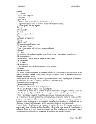 Sin Familia Hector Malot
Página 112 de 292
cenado.
–¿Y comido?
–No, no comí tampoco.
–Y tu dueño.
–Igual que yo.
–Entonces, tanto ha muerto de hambre como de frío.
La sopa me había devuelto las fuerzas; me levanté para marcharme.
–¿Adonde quieres ir? –dijo el padre.
–Mevoy.
–Pero ¿adonde?
–No lo sé.
–¿Tienes amigos en París?
–No.
–¿Alguien de tu pueblo?
–Nadie.
–¿Dónde vives?
–No teníamos casa; llegamos ayer.
–¿Y qué quieres hacer?
–Tocar el arpa, cantar mis canciones y ganarme la vida.
–¿Dónde?
–En París.
–Mejor harías volviendo a tu pueblo, a casa de tus padres; ¿dónde viven tus parientes?
–No tengo parientes.
–¿Dijiste que el viejo de la barba blanca no era tu padre?
–No tengo padre.
–¿Y tu madre?
–No tengo madre.
–¿Tendrás un tío, una tía, primos, primas, en fin, alguien?
–No, nadie.
–¿De dónde vienes?
–Mi dueño me había comprado al marido de mi nodriza. Usted ha sido bueno conmigo, se lo
agradezco de todo corazón y, si lo desea, volveré el domingo a tocar el arpa para que ustedes
bailen si les divierte bailar.
Mientras hablaba, me dirigí a la puerta; pero apenas había dado algunos pasos cuando Lisa,
que me seguía, me tomó de la mano y me señaló, sonriendo, el arpa.
No había equivocación posible.
–¿Quiere usted que toque?
Asintió con la cabeza palmoteando alegremente.
–Bueno, está bien; toca alguna cosa –dijo el padre.
Tomé mi arpa y, pese a que mi corazón no estaba para danzas ni alegría, comencé a tocar un
vals, el mejor, aquel que mis dedos dominaban; ¡ay! cuánto me hubiera gustado tocar como
Vitalis y complacer a aquella chiquilla que conmovía mi corazón con su mirada.
Al comienzo, me escuchó mirándome con fijeza, luego comenzó a marcar el compás con los
pies; muy pronto, como si la música le arrastrara, se puso a girar por la cocina mientras sus
hermanos y su hermana mayor permanecían tranquilamente sentados; no bailaba el vals, no
efectuaba los pasos habituales, pero giraba graciosamente con el rostro iluminado.
Sentado junto a la chimenea, su padre no le quitaba los ojos de encima, parecía muy
conmovido y daba palmadas también. Cuando el vals terminó y me detuve, la chiquilla vino a
colocarse frente a mí con mucha donosura y me hizo una hermosa reverencia. Luego,
inmediatamente, golpeando mi arpa con el dedo, indicó que quería continuar.
 
