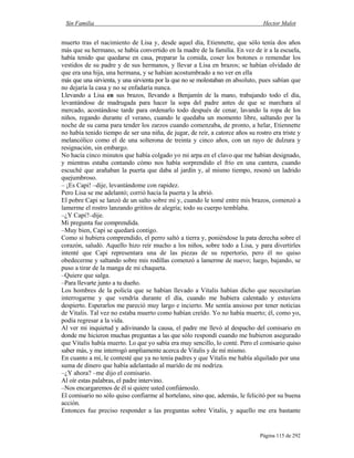 Sin Familia Hector Malot
Página 115 de 292
muerto tras el nacimiento de Lisa y, desde aquel día, Etiennette, que sólo tenía dos años
más que su hermano, se había convertido en la madre de la familia. En vez de ir a la escuela,
había tenido que quedarse en casa, preparar la comida, coser los botones o remendar los
vestidos de su padre y de sus hermanos, y llevar a Lisa en brazos; se habían olvidado de
que era una hija, una hermana, y se habían acostumbrado a no ver en ella
más que una sirvienta, y una sirvienta por la que no se molestaban en absoluto, pues sabían que
no dejaría la casa y no se enfadaría nunca.
Llevando a Lisa en sus brazos, llevando a Benjamín de la mano, trabajando todo el día,
levantándose de madrugada para hacer la sopa del padre antes de que se marchara al
mercado, acostándose tarde para ordenarlo todo después de cenar, lavando la ropa de los
niños, regando durante el verano, cuando le quedaba un momento libre, saltando por la
noche de su cama para tender los zarzos cuando comenzaba, de pronto, a helar, Etiennette
no había tenido tiempo de ser una niña, de jugar, de reír, a catorce años su rostro era triste y
melancólico como el de una solterona de treinta y cinco años, con un rayo de dulzura y
resignación, sin embargo.
No hacía cinco minutos que había colgado yo mi arpa en el clavo que me habían designado,
y mientras estaba contando cómo nos había sorprendido el frío en una cantera, cuando
escuché que arañaban la puerta que daba al jardín y, al mismo tiempo, resonó un ladrido
quejumbroso.
– ¡Es Capi! –dije, levantándome con rapidez.
Pero Lisa se me adelantó; corrió hacia la puerta y la abrió.
El pobre Capi se lanzó de un salto sobre mí y, cuando le tomé entre mis brazos, comenzó a
lamerme el rostro lanzando grititos de alegría; todo su cuerpo temblaba.
–¿Y Capi?–dije.
Mi pregunta fue comprendida.
–Muy bien, Capi se quedará contigo.
Como si hubiera comprendido, el perro saltó a tierra y, poniéndose la pata derecha sobre el
corazón, saludó. Aquello hizo reír mucho a los niños, sobre todo a Lisa, y para divertirles
intenté que Capi representara una de las piezas de su repertorio, pero él no quiso
obedecerme y saltando sobre mis rodillas comenzó a lamerme de nuevo; luego, bajando, se
puso a tirar de la manga de mi chaqueta.
–Quiere que salga.
–Para llevarte junto a tu dueño.
Los hombres de la policía que se habían llevado a Vitalis habían dicho que necesitarían
interrogarme y que vendría durante el día, cuando me hubiera calentado y estuviera
despierto. Esperarlos me pareció muy largo e incierto. Me sentía ansioso por tener noticias
de Vitalis. Tal vez no estaba muerto como habían creído. Yo no había muerto; él, como yo,
podía regresar a la vida.
Al ver mi inquietud y adivinando la causa, el padre me llevó al despacho del comisario en
donde me hicieron muchas preguntas a las que sólo respondí cuando me hubieron asegurado
que Vitalis había muerto. Lo que yo sabía era muy sencillo, lo conté. Pero el comisario quiso
saber más, y me interrogó ampliamente acerca de Vitalis y de mí mismo.
En cuanto a mí, le contesté que ya no tenía padres y que Vitalis me había alquilado por una
suma de dinero que había adelantado al marido de mi nodriza.
–¿Y ahora? –me dijo el comisario.
Al oír estas palabras, el padre intervino.
–Nos encargaremos de él si quiere usted confiárnoslo.
El comisario no sólo quiso confiarme al hortelano, sino que, además, le felicitó por su buena
acción.
Entonces fue preciso responder a las preguntas sobre Vitalis, y aquello me era bastante
 