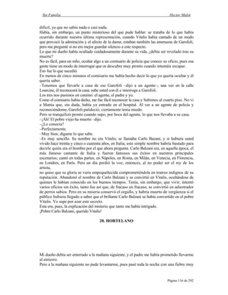 Sin Familia Hector Malot
Página 116 de 292
difícil, ya que no sabía nada o casi nada.
Había, sin embargo, un punto misterioso del que pude hablar: se trataba de lo que había
ocurrido durante nuestra última representación, cuando Vitalis había cantado de un modo
que provocó la admiración y el afecto de la dama; estaban también las amenazas de Garofoli,
pero me pregunté si no era mejor guardar silencio a este respecto.
Lo que mi dueño había ocultado cuidadosamente durante su vida, ¿debía ser revelado tras su
muerte?
No es fácil, para un niño, ocultar algo a un comisario de policía que conoce su oficio, pues esa
gente tiene un modo de interrogar que os descubre muy pronto cuando intentáis escapar.
Eso fue lo que sucedió.
En menos de cinco minutos el comisario me había hecho decir lo que yo quería ocultar y él
quería saber.
–Tenemos que llevarle a casa de ese Garofoli –dijo a un agente–; una vez en la calle
Lourcine, él reconocerá la casa; sube usted con él e interroga a Garofoli.
Los tres nos pusimos en camino: el agente, el padre y yo.
Como el comisario había dicho, me fue fácil reconocer la casa y Subimos al cuarto piso. No vi
a Mattia que, sin duda, había ya entrado en el hospital. Al ver a un agente de policía y
reconociéndome, Garofoli palideció; ciertamente tenía miedo.
Pero se tranquilizó pronto cuando supo, por boca del agente, lo que nos llevaba a su casa.
–¡Ah! El pobre viejo ha muerto –dijo.
–¿Le conocía?
–Perfectamente.
–Muy bien, dígame lo que sabe.
–Es muy sencillo. Su nombre no era Vitalis; se llamaba Carlo Bazani, y si hubiera usted
vivido hace treinta y cinco o cuarenta años, en Italia, este simple nombre habría bastado para
decirle quién era el hombre por el que ahora pregunta. Carlo Balzani era, en aquella época, el
más famoso cantante de Italia y fueron famosos sus éxitos en nuestros principales
escenarios; cantó en todas partes, en Nápoles, en Roma, en Milán, en Venecia, en Florencia,
en Londres, en París. Pero un día perdió la voz; entonces, al no poder ser el rey de los
artista,
no quiso que su gloria se viera empequeñecida comprometiéndola en teatros indignos de su
reputación. Abandonó el nombre de Carlo Balzani y se convirtió en Vitalis, ocultándose de
quienes le habían conocido en los buenos tiempos. Tenía, sin embargo, que vivir; intentó
varios oficios sin éxito, tanto fue así que, de fracaso en fracaso, se convirtió en adiestrador
de perros sabios. Pero en su miseria conservó el orgullo, y habría muerto de vergüenza si el
público hubiera llegado a saber que el brillante Carlo Balzani se había convertido en el pobre
Vitalis. Yo supe por azar este secreto.
Esta era, pues, la explicación del misterio que tanto me había intrigado.
¡Pobre Carlo Balzani, querido Vitalis!
20. HORTELANO
Mi dueño debía ser enterrado a la mañana siguiente, y el padre me había prometido llevarme
al entierro.
Pero a la mañana siguiente no pude levantarme, pues pasé toda la noche con una fiebre muy
 