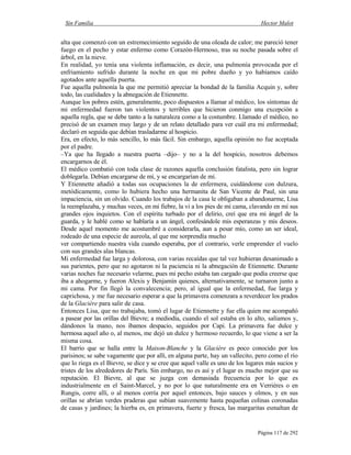 Sin Familia Hector Malot
Página 117 de 292
alta que comenzó con un estremecimiento seguido de una oleada de calor; me pareció tener
fuego en el pecho y estar enfermo como Corazón-Hermoso, tras su noche pasada sobre el
árbol, en la nieve.
En realidad, yo tenía una violenta inflamación, es decir, una pulmonía provocada por el
enfriamiento sufrido durante la noche en que mi pobre dueño y yo habíamos caído
agotados ante aquella puerta.
Fue aquella pulmonía la que me permitió apreciar la bondad de la familia Acquin y, sobre
todo, las cualidades y la abnegación de Etiennette.
Aunque los pobres estén, generalmente, poco dispuestos a llamar al médico, los síntomas de
mi enfermedad fueron tan violentos y terribles que hicieron conmigo una excepción a
aquella regla, que se debe tanto a la naturaleza como a la costumbre. Llamado el médico, no
precisó de un examen muy largo y de un relato detallado para ver cuál era mi enfermedad;
declaró en seguida que debían trasladarme al hospicio.
Era, en efecto, lo más sencillo, lo más fácil. Sin embargo, aquella opinión no fue aceptada
por el padre.
–Ya que ha llegado a nuestra puerta –dijo– y no a la del hospicio, nosotros debemos
encargarnos de él.
El médico combatió con toda clase de razones aquella conclusión fatalista, pero sin lograr
doblegarla. Debían encargarse de mí, y se encargarían de mí.
Y Etiennette añadió a todas sus ocupaciones la de enfermera, cuidándome con dulzura,
metódicamente, como lo hubiera hecho una hermanita de San Vicente de Paul, sin una
impaciencia, sin un olvido. Cuando los trabajos de la casa le obligaban a abandonarme, Lisa
la reemplazaba, y muchas veces, en mi fiebre, la vi a los pies de mi cama, clavando en mí sus
grandes ojos inquietos. Con el espíritu turbado por el delirio, creí que era mi ángel de la
guarda, y le hablé como se hablaría a un ángel, confesándole mis esperanzas y mis deseos.
Desde aquel momento me acostumbré a considerarla, aun a pesar mío, como un ser ideal,
rodeado de una especie de aureola, al que me sorprendía mucho
ver compartiendo nuestra vida cuando esperaba, por el contrario, verle emprender el vuelo
con sus grandes alas blancas.
Mi enfermedad fue larga y dolorosa, con varias recaídas que tal vez hubieran desanimado a
sus parientes, pero que no agotaron ni la paciencia ni la abnegación de Etiennette. Durante
varias noches fue necesario velarme, pues mi pecho estaba tan cargado que podía creerse que
iba a ahogarme, y fueron Alexis y Benjamín quienes, alternativamente, se turnaron junto a
mi cama. Por fin llegó la convalecencia; pero, al igual que la enfermedad, fue larga y
caprichosa, y me fue necesario esperar a que la primavera comenzara a reverdecer los prados
de la Glacière para salir de casa.
Entonces Lisa, que no trabajaba, tomó el lugar de Etiennette y fue ella quien me acompañó
a pasear por las orillas del Bievre; a mediodía, cuando el sol estaba en lo alto, salíamos y,
dándonos la mano, nos íbamos despacio, seguidos por Capi. La primavera fue dulce y
hermosa aquel año o, al menos, me dejó un dulce y hermoso recuerdo, lo que viene a ser la
misma cosa.
El barrio que se halla entre la Maison-Blanche y la Glacière es poco conocido por los
parisinos; se sabe vagamente que por allí, en alguna parte, hay un vallecito, pero como el río
que lo riega es el Bievre, se dice y se cree que aquel valle es uno de los lugares más sucios y
tristes de los alrededores de París. Sin embargo, no es así y el lugar es mucho mejor que su
reputación. El Bievre, al que se juzga con demasiada frecuencia por lo que es
industrialmente en el Saint-Marcel, y no por lo que naturalmente era en Verriéres o en
Rungis, corre allí, o al menos corría por aquel entonces, bajo sauces y olmos, y en sus
orillas se abrían verdes praderas que subían suavemente hasta pequeñas colinas coronadas
de casas y jardines; la hierba es, en primavera, fuerte y fresca, las margaritas esmaltan de
 