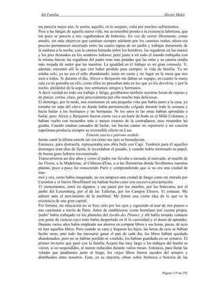 Sin Familia Hector Malot
Página 119 de 292
me parecía mejor aún, lo sentía; aquello, os lo aseguro, valía por muchos sufrimientos.
Pese a las fatigas de aquella nueva vida, me acostumbré pronto a la existencia laboriosa, que
tan poco se parecía a mis vagabundeos de bohemio. En vez de correr libremente, como
antaño, sin más objetivos que caminar siempre adelante por los caminos reales, ahora era
preciso permanecer encerrado entre las cuatro tapias de un jardín y trabajar duramente de
la mañana a la noche, con la camisa húmeda sobre los hombros, las regaderas en las manos
y los pies desnudos en los senderos lodosos; pero junto a mí todo el mundo trabajaba con
la misma fuerza; las regaderas del padre eran más pesadas que las mías y su camisa estaba
más mojada de sudor que las nuestras. La igualdad en el trabajo es un gran consuelo. Y,
además, encontré allí lo que creí haber perdido para siempre: la vida de familia. Ya no
estaba solo, ya no era el niño abandonado; tenía mi cama y mi lugar en la mesa que nos
unía a todos. Si durante el día, Alexis o Benjamín me daban un sopapo, en cuanto la mano
caía ya no pensaba en ello, como ellos no pensaban más en los que yo les devolvía; y por la
noche, alrededor de la sopa, nos sentíamos amigos y hermanos.
A decir verdad no todo era trabajo y fatiga; gozábamos también nuestras horas de reposo y
de placer, cortas, claro, pero precisamente por ello mucho más deliciosas.
El domingo, por la tarde, nos reuníamos en una pequeña viña que había junto a la casa; yo
tomaba mi arpa del clavo en donde había permanecido colgada durante toda la semana y
hacía bailar a los hermanos y las hermanas. Ni los unos ni las otras habían aprendido a
bailar, pero Alexis y Benjamín fueron cierta vez a un baile de boda en el Mille Colonnes, y
habían vuelto con recuerdos más o menos exactos de la contradanza; esos recuerdos les
guiaba. Cuando estaban cansados de bailar, me hacían cantar mi repertorio y mi canción
napolitana producía siempre su irresistible efecto en Lisa.
Fenesta vascia e patrono oxídele.
Jamás canté la última estrofa sin ver cómo sus ojos se humedecían.
Entonces, para distraerla, representaba una obra bufa con Capi. También para él aquellos
domingos eran días de fiesta; le recordaban el pasado, y cuando había terminado su papel,
de buena gana hubiera recomenzado.
Transcurrieron así dos años y como el padre me llevaba a menudo al mercado, al muelle de
las Flores, a la Madeleine, al Château-d'Eau, o a las floristerías donde llevábamos nuestras
plantas, poco a poco fui conociendo París y comprendiendo que si no era una ciudad de
mar–
mol y oro, como había imaginado, no era tampoco una ciudad de fango como mi entrada por
Carenton y el barrio Mouffetard me habían hecho creer con excesiva precipitación.
Vi monumentos, entré en algunos, y me paseé por los muelles, por los bulevares, por el
jardín del Luxemburg, por el de las Tullerías, por los Campos Elíseos. Vi estatuas. Me
admiré ante el movimiento de la multitud. Me formé una cierta idea de lo que es la
existencia de una gran capital.
Por fortuna, mi educación no se hizo sólo por los ojos y siguiendo al azar de mis paseos o
mis caminatas a través de París. Antes de establecerse como hortelano por cuenta propia,
'padre' había trabajado en los planteles del Jardín des Plantes, y allí había tomado contacto
con gente de ciencia cuyo trato había despertado en él la curiosidad y el deseo de aprender.
Durante varios años había empleado sus ahorros en comprar libros y sus horas, pocas, de ocio
en leer aquellos libros. Pero cuando se casó y llegaron los hijos, las horas de ocio se habían
hecho raras; ante todo fue necesario ganar el pan de cada día; los libros habían quedado
abandonados, pero no se habían perdido ni vendido; los habían guardado en un armario. El
primer invierno que pasé con la familia Acquin fue muy largo y los trabajos del huerto se
vieron, si no suspendidos, al menos reducidos durante varios meses. Entonces, para llenar las
veladas que pasábamos junto al fuego, los viejos libros fueron sacados del armario y
distribuidos entre nosotros. Eran, en su mayoría, obras sobre botánica e historia de las
 