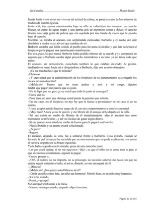 Sin Familia Hector Malot
Página 12 de 292
Jamás había visto yo un ser vivo en tal actitud de calma; se parecía a uno de los asientos de
madera de nuestra iglesia.
Junto a él, tres perros amontonados bajo su silla se calentaban sin moverse: un caniche
blanco, un perro de aguas negro y una perrita gris de expresión astuta y dulce; el caniche
llevaba una vieja gorra de policía que era sujetada por una banda de cuero que le pasaba
bajo el mentón.
Mientras yo miraba al anciano con sorprendida curiosidad, Barberin y el dueño del café
charlaban a media voz y advertí que trataban de mí.
Barberin contaba que había venido al pueblo para llevarme al alcalde y que éste solicitará al
hospicio que le pagase una pensión para mantenerme.
Eso era, pues, lo que mamá Barberin había podido obtener de su marido y yo comprendí en
seguida que si Barberin sacaba algún provecho teniéndome a su lado, ya no tenía nada que
temer.
El anciano, sin demostrarlo, escuchaba también lo que estaban diciendo; de pronto,
tendiendo su mano hacia mí y dirigiéndose a Barberin, dijo con acento extranjero:
– ¿Es ese muchacho el que le molesta?
–El mismo.
–¿Y cree usted que la administración de los hospicios de su departamento va a pagarle los
meses de manutención?
–¡Maldición! Puesto que no tiene padres y está a mi cargo, alguien
tendrá que pagar; me parece que es justo.
–No le digo que no, pero ¿cree usted que todo lo justo se consigue?
–Eso sí que no.
–Pues bien, no creo que obtenga usted jamás la pensión que solicita.
–En ese caso, irá al hospicio; no hay ley que le fuerce a permanecer en mi casa si yo no
quiero.
–Usted aceptó antaño hacerse cargo de él, eso era comprometerse a tenerle con usted.
–¡Muy bien! Ahora ya no le quiero; y me libraré de él aunque deba dejarlo en la calle.
–Tal vez exista un medio de librarse de él inmediatamente –dijo el anciano tras unos
momentos de reflexión–, y tal vez incluso de ganar algún dinero.
–Si me proporciona usted ese medio de buena gana le pagaré una botella.
–Pida la botella y su asunto estará solucionado.
–¿Seguro?
–Seguro.
El anciano, dejando su silla, fue a sentarse frente a Barberin. Cosa extraña, cuando se
levantó, la piel de oveja fue sacudida por un movimiento que no pude explicarme: era como
si tuviera un perro en su brazo izquierdo.
Yo le había seguido con la mirada, presa de una emoción cruel.
–Lo que usted quiere, si no me equivoco –dijo–, es que el niño no se coma más su pan; o
que si continua comiéndolo, alguien lo pague.
–Eso es; porque si...
–¡Oh!, el motivo no me importa, no se preocupe, no necesito saberlo; me basta con que no
quiera seguir teniendo al niño; si así es, démelo, yo me encargaré de él.
–¿Dárselo?
–¡Maldición! ¿No quiere usted librarse de él?
–¡Darle un niño como éste, un niño tan hermoso! Mírelo bien, es un niño muy hermoso.
–Ya le he mirado.
–Remi, ¡ven aquí!
Me acerqué temblando a la mesa.
–Vamos, no tengas miedo, pequeño –dijo el anciano.
 