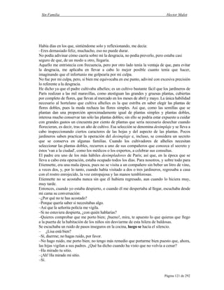 Sin Familia Hector Malot
Página 121 de 292
Había días en los que, sintiéndome solo y reflexionando, me decía:
–Eres demasiado feliz, muchacho, eso no puede durar.
No podía adivinar cómo caería sobre mí la desgracia, no podía preverlo, pero estaba casi
seguro de que, de un modo u otro, llegaría.
Aquello me entristecía con frecuencia, pero por otro lado tenía la ventaja de que, para evitar
la desgracia, me aplicaba en llevar a cabo lo mejor posible cuanto tenía que hacer,
imaginando que el infortunio me golpearía por mi culpa.
No fue por mi culpa, pero, si bien me equivocaba en ese punto, adiviné con excesiva precisión
lo referente a la desgracia.
He dicho ya que el padre cultivaba alhelíes; es un cultivo bastante fácil que los jardineros de
París realizan a las mil maravillas, como atestiguan las grandes y gruesas plantas, cubiertas
por completo de flores, que llevan al mercado en los meses de abril y mayo. La única habilidad
necesario al hortelano que cultiva alhelíes es la que estriba en saber elegir las plantas de
flores dobles, pues la moda rechaza las flores simples. Así que, como las semillas que se
plantan dan una proporción aproximadamente igual de plantas simples y plantas dobles,
interesa mucho conservar tan sólo las plantas dobles; sin ello se podría estar expuesto a cuidar
con grandes gastos un cincuenta por ciento de plantas que sería necesario desechar cuando
florecieran, es decir, tras un año de cultivo. Esa selección se denomina desimplaje y se lleva a
cabo inspeccionando ciertos caracteres de las hojas y del aspecto de las plantas. Pocos
jardineros saben practicar la operación del desimplaje e, incluso, se considera un secreto
que se conserva en algunas familias. Cuando los cultivadores de alhelíes necesitan
seleccionar las plantas dobles, recurren a uno de sus compañeros que conozca el secreto y
éstos 'van a la ciudad', como los médicos o los expertos, a celebrar sus consultas.
El padre era uno de los más hábiles desimpladores de París; así que, en la época que se
lleva a cabo esta operación, estaba ocupado todos los días. Para nosotros, y sobre todo para
Etiennette, era una mala época, pues no se visita a un compañero sin beber un litro de vino,
a veces dos, y, por lo tanto, cuando había visitado a dos o tres jardineros, regresaba a casa
con el rostro enrojecido, la voz estropajosa y las manos temblorosas.
Etiennette no se acostaba nunca sin que él hubiera regresado, aun cuando lo hiciera muy,
muy tarde.
Entonces, cuando yo estaba despierto, o cuando él me despertaba al llegar, escuchaba desde
mi cama su conversación:
–¿Por qué no te has acostado?
–Porque quería saber si necesitabas algo.
–Así que la señorita policía me vigila.
–Si no estuviera despierta, ¿con quién hablarías?
–Quieres comprobar que me porto bien; ¡bueno!, mira, te apuesto lo que quieras que llego
a la puerta de la habitación de los niños sin desviarme de esta hilera de baldosas.
Se escuchaba un ruido de pasos inseguros en la cocina, luego se hacía el silencio.
– ¿Lisa está bien?
–Sí, duerme; no hagas ruido, por favor.
–No hago ruido, me porto bien; no tengo más remedio que portarme bien puesto que, ahora,
las hijas vigilan a sus padres. ¿Qué ha dicho cuando ha visto que no volvía a cenar?
–Ha mirado tu sitio.
–¡Ah! Ha mirado mi sitio.
–Sí.
 