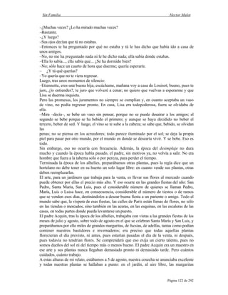 Sin Familia Hector Malot
Página 122 de 292
–¿Muchas veces? ¿Lo ha mirado muchas veces?
–Bastante.
–¿Y luego?
–Sus ojos decían que tú no estabas.
–Entonces te ha preguntado por qué no estaba y tú le has dicho que había ido a casa de
unos amigos.
–No, no me ha preguntado nada ni le he dicho nada; ella sabía donde estabas.
–Ella lo sabía..., ella sabía que... ¿Se ha dormido bien?
–No; sólo hace un cuarto de hora que duerme; quería esperarte.
– ¿Y tú qué querías?
–Yo quería que no te viera regresar.
Luego, tras unos momentos de silencio:
–Etiennette, eres una buena hija; escúchame, mañana voy a casa de Louisot; bueno, pues te
juro, ¿lo entiendes?, te juro que volveré a cenar; no quiero que vuelvas a esperarme y que
Lisa se duerma inquieta.
Pero las promesas, los juramentos no siempre se cumplían y, en cuanto aceptaba un vaso
de vino, no podía regresar pronto. En casa, Lisa era todopoderosa, fuera se olvidaba de
ella.
–Mira –decía–, se bebe un vaso sin pensar, porque no se puede desairar a los amigos; el
segundo se bebe porque se ha bebido el primero; y aunque se haya decidido no beber el
tercero, beber de sed. Y luego, el vino se te sube a la cabeza; se sabe que, bebido, se olvidan
las
penas; no se piensa en los acreedores; todo parece iluminado por el sol; se deja la propia
piel para pasar por otro mundo, por el mundo en donde se desearía vivir. Y se bebe. Eso es
todo.
Sin embargo, eso no ocurría con frecuencia. Además, la época del desimplaje no dura
mucho y cuando la época había pasado, el padre, sin motivos ya, no volvía a salir. No era
hombre que fuera a la taberna solo o por pereza, para perder el tiempo.
Terminada la época de los alhelíes, preparábamos otras plantas, pues la regla dice que un
hortelano no debe tener en su huerto un solo lugar libre: en cuanto vende sus plantas, otras
deben reemplazarlas.
El arte, para un jardinero que trabaja para la venta, es llevar sus flores al mercado cuando
puede obtener por ellas el precio más alto. Y eso ocurre en las grandes fiestas del año: San
Pedro, Santa María, San Luis, pues el considerable número de quienes se llaman Pedro,
María, Luis o Luisa hace, en consecuencia, considerable el número de tiestos o de ramos
que se venden esos días, destinándolos a desear buena fiesta a un pariente o amigo. Todo el
mundo sabe que, la víspera de esas fiestas, las calles de París están llenas de flores, no sólo
en las tiendas o mercados, sino también en las aceras, en las esquinas, en las escaleras de las
casas, en todas partes donde pueda levantarse un puesto.
El padre Acquin, tras la época de los alhelíes, trabajaba con vistas a las grandes fiestas de los
meses de julio y agosto, sobre todo de agosto en el que se celebran Santa María y San Luis, y
preparábamos por ello miles de grandes margaritas, de fucsias, de adelfas, tantas como podían
contener nuestros bastidores e invernaderos; era preciso que todas aquellas plantas
florecieran el día previsto, ni antes, pues estarían pasadas el día de la venta, ni después,
pues todavía no tendrían flores. Se comprenderá que eso exija un cierto talento, pues no
somos dueños del sol ni del tiempo más o menos bueno. El padre Acquin era un maestro en
ese arte y sus plantas nunca llegaban demasiado pronto ni demasiado tarde. Pero cuántos
cuidados, cuánto trabajo.
A estas alturas de mi relato, estábamos a 5 de agosto, nuestra cosecha se anunciaba excelente
y todas nuestras plantas se hallaban a punto: en el jardín, al aire libre, las margaritas
 
