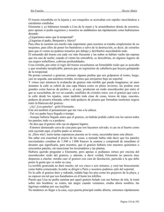 Sin Familia Hector Malot
Página 124 de 292
El trueno retumbaba en la lejanía y sus ronquidos se acercaban con rapidez mezclándose a
estridentes estallidos.
Etiennette y yo habíamos tomado a Lisa de la mano y la arrastrábamos detrás de nosotros,
pero apenas si podía seguirnos y nosotros no andábamos tan rápidamente como hubiésemos
deseado.
¿Llegaríamos antes que la tempestad?
¿Llegarían el padre, Benjamín y Alexis?
Para ellos la cuestión era mucho más importante; para nosotros se trataba simplemente de no
mojarnos, para ellos de poner los bastidores a salvo de la destrucción, es decir, de cerrarlos
para que el viento no pudiera tomarlos por debajo y derribarlos mezclándolo todo.
El estruendo del trueno era cada vez más frecuente y las nubes se habían vuelto tan espesas
que era casi de noche; cuando el viento las entreabría, se descubrían, en algunos lugares de
sus negros torbellinos, cobrizas profundidades.
Cosa extraña, por entre el rugir del trueno escuchamos un formidable ruido que se acercaba
y que resultaba inexplicable; parecía que un regimiento de caballería que huyera galopando
de la tempestad.
De pronto comenzó a granizar; primero algunas piedras que nos golpearon el rostro, luego,
casi en seguida, una auténtica tromba; tuvimos que arrojarnos bajo un soportal.
Y vimos caer entonces la avalancha de granizo más terrible que pueda imaginarse; en unos
instantes la calle se cubrió de una capa blanca como en pleno invierno; las piedras eran
grandes como huevos de pichón y, al caer, producían un ruido ensordecedor por entre el
que se escuchaban, de vez en cuando, estallidos de cristales rotos; con el granizo que caía a
la calle desde los tejados, caían también toda clase de cosas, trozos de tejas, cascotes,
pedazos de pizarra triturada, sobre todo pedazos de pizarra que formaban montones negros
entre la blancura del granizo.
–¡Ay! ¡Los paneles! –gritó Etiennette.
Este era también el pensamiento que me vino a la cabeza.
–Tal vez padre haya llegado a tiempo.
–Aunque hubiera llegado antes que el granizo, no habrán podido cubrir con los zarzos todos
los paneles; todo va a perderse.
–Se dice que el granizo sólo cae en algunos lugares.
–Estamos demasiado cerca de casa para que nos hayamos salvado; si cae en el huerto como
está cayendo aquí, el pobre padre se arruina–
rá. ¡Dios mío!, tenía tantas esperanzas puestas en la venta, necesitaba tanto este dinero.
Sin saber con exactitud el precio de las cosas, a menudo había oído decir que los paneles
encristalados costaban de 1.500 a 1.800 francos la centena y comprendí de inmediato el
desastre que significaría, para nosotros, que el granizo hubiera roto nuestros quinientos o
seiscientos paneles, sin mencionar los invernaderos y las plantas.
Hubiera querido preguntar a Etiennette, pero apenas si podíamos oírnos por encima del
ensordecedor ruido del granizo; y además, a decir verdad, Etiennette no parecía muy
dispuesta a charlar; miraba caer el granizo con cara de desolación, parecida a la que debe
poner la gente que ve arder su casa.
La terrible granizada no duró mucho, tal vez cinco o seis minutos, y cesó tan bruscamente
como había comenzado; la nube se dirigió a París y nosotros pudimos salir del soportal.
En la calle el granizo duro y redondo, rodaba bajo los pies como los guijarros de la playa, y
su espesor era tal que nos hundíamos en él hasta los tobillos.
Puesto que Lisa no podía caminar por aquel granizo helado con sus botines de tela, la tomé
sobre mis hombros; su rostro, tan alegre cuando veníamos, estaba ahora sombrío, las
lágrimas rodaban por sus mejillas.
No tardamos en llegar a la casa, cuya puerta principal estaba abierta; entramos rápidamente
 