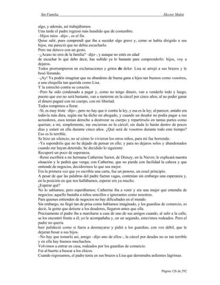 Sin Familia Hector Malot
Página 126 de 292
algo, y además, así trabajábamos.
Una tarde el padre regresó más hundido que de costumbre.
–Hijos míos –dijo–, es el fin.
Quise salir, pues comprendí que iba a suceder algo grave y, como se había dirigido a sus
hijos, me pareció que no debía escucharlo.
Pero me detuvo con un gesto.
–¿Acaso no eres de la familia? –dijo–, y aunque no estés en edad
de escuchar lo que debo decir, has sufrido ya lo bastante para comprenderlo: hijos, voy a
dejaros.
Todos prorrumpieron en exclamaciones y gritos de dolor. Lisa se arrojó a sus brazos y le
besó llorando.
–¡Ay! Ya podéis imaginar que no abandono de buena gana a hijos tan buenos como vosotros,
a una chiquilla tan querida como Lisa.
Y la estrechó contra su corazón.
–Pero he sido condenado a pagar y, como no tengo dinero, van a venderlo todo y luego,
puesto que eso no será bastante, van a meterme en la cárcel por cinco años; al no poder ganar
el dinero pagaré con mi cuerpo, con mi libertad.
Todos rompimos a llorar.
–Sí, es muy triste –dijo–, pero no hay que ir contra la ley, y esa es la ley; al parecer, antaño era
todavía más dura, según me ha dicho mi abogado, y cuando un deudor no podía pagar a sus
acreedores, esos tenían derecho a destrozar su cuerpo y repartírselo en tantas partes como
querían; a mí, simplemente, me encierran en la cárcel; sin duda lo harán dentro de pocos
días y estaré en ella durante cinco años. ¿Qué será de vosotros durante todo este tiempo?
Eso es lo terrible.
Se hizo un silencio; no sé cómo lo vivieron los otros niños, para mí fue horrendo.
–Ya supondréis que no he dejado de pensar en ello; y para no dejaros solos y abandonados
cuando me hayan detenido, he decidido lo siguiente:
Recuperé un poco de esperanza.
–Remi escribirá a mi hermana Catherine Suriot, de Dreuzy, en la Nievre; le explicará nuestra
situación y le pedirá que venga; con Catherine, que no pierde con facilidad la cabeza y que
entiende de negocios, decidiremos lo que sea mejor.
Era la primera vez que yo escribía una carta, fue un penoso, un cruel principio.
A pesar de que las palabras del padre fueran vagas, contenían sin embargo una esperanza y,
en la posición en que nos hallábamos, esperar era ya mucho.
¿Esperar qué?
No lo sabíamos; pero esperábamos; Catherine iba a venir y era una mujer que entendía de
negocios; aquello bastaba a niños sencillos e ignorantes como nosotros.
Para quienes entienden de negocios no hay dificultades en el mundo.
Sin embargo, no llegó tan de prisa como habíamos imaginado, y los guardias de comercio, es
decir, la gente que detiene a los deudores, llegaron antes que ella.
Precisamente el padre iba a marcharse a casa de uno de sus amigos cuando, al salir a la calle,
se los encontró frente a él; yo le acompañaba y, en un segundo, estuvimos rodeados. Pero el
padre no quería
huir palideció como si fuera a desmayarse y pidió a los guardias, con voz débil, que le
dejaran besar a sus hijos.
–No hay que tomarlo así, amigo –dijo uno de ellos–, la cárcel por deudas no es tan terrible
y en ella hay buenos muchachos.
Volvimos a entrar en casa, rodeados por los guardias de comercio.
Fui al huerto a buscar a los chicos.
Cuando regresamos, el padre tenía en sus brazos a Lisa que derramaba ardientes lágrimas.
 