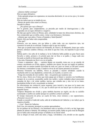 Sin Familia Hector Malot
Página 129 de 292
–¿Quieres hablar conmigo?
Hizo un signo afirmativo.
–Estás apenada porque nos separamos; no necesitas decírmelo, lo veo en tus ojos y lo siento
en mi corazón.
Ella me indicó que no se trataba de eso.
–Dentro de quince días estaré en Dreuzy.
Sacudió la cabeza.
– ¿No quieres que vaya a Dreuzy?
Por lo general, para comprenderme, yo procedía por medio de interrogaciones y ella
respondía con un signo afirmativo o negativo.
Me dijo que quería verme en Dreuzy; pero, señalando la mano tres direcciones distintas, me
hizo comprender que yo debía, antes, visitar a sus hermanos y hermanas.
–¿Quieres que vaya antes a Varses a Esnandes y Saint-Quentin?
Sonrió, feliz por haber sido comprendida.
–¿Por qué?
Entonces, con sus manos, con sus labios y, sobre todo, con sus expresivos ojos, me
comunicó la razón de su solicitud. Traduzco aquí lo que me explicó:
–Para que yo pueda tener noticias de Etiennette, de Alexis y de Benjamín, tienes que verlos
primero; entonces vendrás a Dreuzy y me dirás lo que has visto, me repetirás lo que te han
dicho.
Debían partir a las ocho de la mañana y la tía Catherine había pedido un gran fiacre para
llevarles a todos, primero a la prisión para dar un beso a su padre, y luego cada uno
llevando su hatillo al ferrocarril que debían tomar.
A las siete, Etiennette me llevó a su vez al jardín.
–Vamos a separarnos –dijo – ; quisiera dejarte un recuerdo, toma eso; es un estuche de
costura; encontrarás en él hilo, agujas y también mis tijeras, las que me regaló mi padrino;
cuando estés en camino tendrás necesidad de todo eso, pues no estaré yo allí para coserte
los botones o remendarte la ropa. Cuando te sirvas de mis tijeras pensarás en nosotros.
Mientras Etiennette me hablaba, Alexis se paseaba a nuestro alrededor; cuando la
muchacha entró en casa dejándome, conmovido, en el jardín, se acercó a mí:
–Tengo dos monedas de cien sueldos –dijo–; me gustaría que aceptaras una.
De los cinco, Alexis era el único que tenía apego por el dinero y nosotros nos burlábamos
siempre de su avaricia; acumulaba sueldo tras sueldo y sentía verdadero placer poseyendo
monedas de diez y de veinte sueldos, nuevas, que contaba una y otra vez en su mano,
haciéndolas brillar al sol y escuchando su tintineo.
Su ofrecimiento me conmovió; quise negarme, pero insistió y me puso en la mano una
hermosa y brillante moneda; vi, así, que su afecto por mí era mayor que su afecto por su
pequeño tesoro.
Tampoco Benjamín me olvidó y quiso también hacerme un regalo; me dio su cuchillo
reclamando a cambio un sueldo 'porque los cuchillos cortan la amistad'.
El tiempo transcurría de prisa; un cuarto de hora, cinco minutos y nos separaríamos.
¿Pensaría Lisa en mí?
Cuando se escuchó el ruido del coche, salió de la habitación de Catherine y me indicó que la
siguiera al jardín.
–– ¡Lisa! –llamó tía Catherine.
Pero Lisa, sin contestar, prosiguió su camino apresurándose.
En los jardines de los floristas y los hortelanos todo se sacrifica a lo útil y no hay lugar para
plantas de adorno o fantasía. Sin embargo, en nuestro jardín, había un gran rosal de Bengala
que no había sido arrancado porque se hallaba en un rincón inútil.
Lisa se dirigió al rosal, cortó una rama y luego, volviéndose a mí, dividió en dos aquella
 