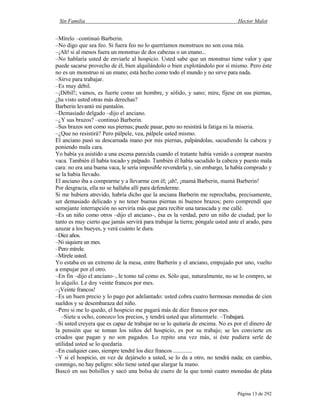 Sin Familia Hector Malot
Página 13 de 292
–Mírelo –continuó Barberin.
–No digo que sea feo. Si fuera feo no lo querríamos monstruos no son cosa mía.
–¡Ah! si al menos fuera un monstruo de dos cabezas o un enano...
–No hablaría usted de enviarle al hospicio. Usted sabe que un monstruo tiene valor y que
puede sacarse provecho de él, bien alquilándolo o bien explotándolo por sí mismo. Pero éste
no es un monstruo ni un enano; está hecho como todo el mundo y no sirve para nada.
–Sirve para trabajar.
–Es muy débil.
–¡Débil!; vamos, es fuerte como un hombre, y sólido, y sano; mire, fíjese en sus piernas,
¿ha visto usted otras más derechas?
Barberin levantó mi pantalón.
–Demasiado delgado –dijo el anciano.
–¿Y sus brazos? –continuó Barberin.
–Sus brazos son como sus piernas; puede pasar, pero no resistirá la fatiga ni la miseria.
–¿Que no resistirá? Pero pálpele, vea, pálpele usted mismo.
El anciano pasó su descarnada mano por mis piernas, palpándolas, sacudiendo la cabeza y
poniendo mala cara.
Yo había ya asistido a una escena parecida cuando el tratante había venido a comprar nuestra
vaca. También él había tocado y palpado. También él había sacudido la cabeza y puesto mala
cara: no era una buena vaca, le sería imposible revenderla y, sin embargo, la había comprado y
se la había llevado.
El anciano iba a comprarme y a llevarme con él; ¡ah!, ¡mamá Barberin, mamá Barberin!
Por desgracia, ella no se hallaba allí para defenderme.
Si me hubiera atrevido, habría dicho que la anciana Barberin me reprochaba, precisamente,
ser demasiado delicado y no tener buenas piernas ni buenos brazos; pero comprendí que
semejante interrupción no serviría más que para recibir una tarascada y me callé.
–Es un niño como otros –dijo el anciano–, ésa es la verdad, pero un niño de ciudad; por lo
tanto es muy cierto que jamás servirá para trabajar la tierra; póngale usted ante el arado, para
azuzar a los bueyes, y verá cuánto le dura.
–Diez años.
–Ni siquiera un mes.
–Pero mírele.
–Mírele usted.
Yo estaba en un extremo de la mesa, entre Barberin y el anciano, empujado por uno, vuelto
a empujar por el otro.
–En fin –dijo el anciano–, le tomo tal como es. Sólo que, naturalmente, no se lo compro, se
lo alquilo. Le doy veinte francos por mes.
–¡Veinte francos!
–Es un buen precio y lo pago por adelantado: usted cobra cuatro hermosas monedas de cien
sueldos y se desembaraza del niño.
–Pero si me lo quedo, el hospicio me pagará más de diez francos por mes.
–Siete u ocho, conozco los precios, y tendrá usted que alimentarle. –Trabajará.
–Si usted creyera que es capaz de trabajar no se lo quitaría de encima. No es por el dinero de
la pensión que se toman los niños del hospicio, es por su trabajo; se les convierte en
criados que pagan y no son pagados. Lo repito una vez más, si éste pudiera serle de
utilidad usted se lo quedaría.
–En cualquier caso, siempre tendré los diez francos .............
–Y si el hospicio, en vez de dejárselo a usted, se lo da a otro, no tendrá nada; en cambio,
conmigo, no hay peligro: sólo tiene usted que alargar la mano.
Buscó en sus bolsillos y sacó una bolsa de cuero de la que tomó cuatro monedas de plata
 