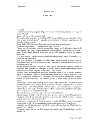 Sin Familia Hector Malot
Página 131 de 292
Segunda Parte
1. ADELANTE
¡Adelante!
El mundo se abría ante mí; podía dirigir mis pasos al norte o al sur, al este o al oeste, a mi
entera voluntad.
Aunque sólo era un niño, era ya mi dueño.
Hay muchos niños que dicen en voz baja: '¡Ah!, si pudiera hacer lo que me gusta; si fuera
libre; si fuera mi propio dueño', y aguardan con impaciencia el feliz día en que poseerán tal
libertad... de hacer tonterías.
Yo me decía: '¡Ah!, si tuviera a alguien que me dirigiera, que me aconsejara...'.
Porque entre estos niños y yo había una diferencia... terrible.
Cuando los niños cometen tonterías, siempre hay alguien tras de ellos para tenderles la
mano cuando caen o para levantarles cuando están en el suelo; mientras que yo no tenía a
nadie; si caía, llegaba hasta el fondo para, una vez allí, levantarme solo si no quedaba
destrozado.
Y yo tenía bastante experiencia como para comprender que podía quedar destrozado; y eso,
lo confieso, me daba miedo.
Pese a mi juventud, la desgracia me había puesto suficientemente a prueba para ser
circunspecto y más prudente de lo que suelen ser los niños de mi edad; era una ventaja que
me había costado cara.
Así que, antes de lanzarme a recorrer el camino que se abría ante mí, quise ver a quién, en
los últimos años, había sido un padre para mí; si tía Catherine no me había llevado con sus
hijos para decirle adiós, yo podía, debía, ir solo a darle un beso.
Sin haber estado nunca en prisión por deudas, había oído hablar de ello lo bastante para estar
seguro de encontrarla. Seguiría el camino de la Madeleine, que yo conocía muy bien, y una
vez allí preguntaría. Puesto que tía Catherine y los niños habían podido ver a su padre,
también me permitirían verle a mí. También yo era, o, mejor, había sido su hijo; él me
quería.
No me atreví a cruzar París con Capi a mis talones. ¿Qué respondería a los policías si me
interpelaban? De todos los temores que la experiencia me había inspirado, el de la policía
era el mayor: no había podido olvidar Toulouse. Sujeté a Capi con una cuerda, lo que pareció
herir mucho su amor propio de perro instruido y bien educado; luego, manteniéndole sujeto,
ambos nos pusimos en camino hacia Clichy.
Hay en este mundo cosas tristes cuya sola vista despierta lúgubres
reflexiones; para mí nada es más feo ni más triste que una puerta de prisión: hiela el corazón
más que la puerta de una tumba; los muertos sobre quienes ha caído la losa ya no sienten;
los prisioneros están enterrados en vida.
Me detuve un instante antes de atreverme a entrar en la cárcel de Clichy, como si temiera que
me encerraran en ella y la horrenda puerta cerrándose tras de mí, no volviera abrirse.
Imaginaba que salir de una prisión era difícil; pero no sabía que fuese tan difícil entrar. Lo
aprendí a mis expensas.
Finalmente, puesto que no me dejé rechazar ni expulsar, acabé llegando junto a quien
deseaba ver.
 