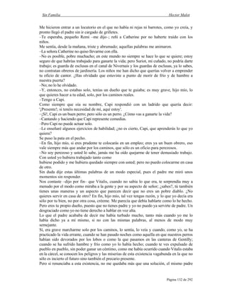 Sin Familia Hector Malot
Página 132 de 292
Me hicieron entrar a un locutorio en el que no había ni rejas ni barrotes, como yo creía, y
pronto llegó el padre sin ir cargado de grilletes.
–Te esperaba, pequeño Remi –me dijo–; reñí a Catherine por no haberte traído con los
niños.
Me sentía, desde la mañana, triste y abrumado; aquellas palabras me animaron.
–La señora Catherine no quiso llevarme con ella.
–No es posible, pobre muchacho; en este mundo no siempre se hace lo que se quiere; estoy
seguro de que habrías trabajado para ganarte la vida; pero Suriot, mi cuñado, no podría darte
trabajo; es guarda de esclusas en el canal de Nivernais y los guardas de esclusas, ya lo sabes,
no contratan obreros de jardinería. Los niños me han dicho que querías volver a emprender
tu oficio de cantor. ¿Has olvidado que estuviste a punto de morir de frío y de hambre a
nuestra puerta?
–No; no lo he olvidado.
–Y, entonces, no estabas solo, tenías un dueño que te guiaba; es muy grave, hijo mío, lo
que quieres hacer a tu edad, solo, por los caminos reales.
–Tengo a Capi.
Como siempre que oía su nombre, Capi respondió con un ladrido que quería decir:
'¡Presente!; si tenéis necesidad de mí, aquí estoy'.
–¡Sí!, Capi es un buen perro; pero sólo es un perro. ¿Cómo vas a ganarte la vida?
–Cantando y haciendo que Capi represente comedias.
–Pero Capi no puede actuar solo.
–Le enseñaré algunos ejercicios de habilidad; ¿no es cierto, Capi, que aprenderás lo que yo
quiera?
Se puso la pata en el pecho.
–En fin, hijo mío, si eres prudente te colocarás en un empleo; eres ya un buen obrero, eso
vale siempre más que andar por los caminos, que sólo es un oficio para perezosos.
–No soy perezoso y usted lo sabe, jamás me ha oído quejarme de tener demasiado trabajo.
Con usted yo hubiera trabajado tanto como
hubiese podido y me hubiera quedado siempre con usted; pero no puedo colocarme en casa
de otro.
Sin duda dije estas últimas palabras de un modo especial, pues el padre me miró unos
momentos sin responder.
Nos contaste –dijo por fin– que Vitalis, cuando no sabía lo que era, te sorprendía muy a
menudo por el modo como miraba a la gente y por su aspecto de señor; ¿sabes?, tú también
tienes unas maneras y un aspecto que parecen decir que no eres un pobre diablo. ¿No
quieres servir en casa de otro? En fin, hijo mío, tal vez tengas razón, y lo que yo decía era
sólo por tu bien, no por otra cosa, créeme. Me parecía que debía hablarte como lo he hecho.
Pero eres tu propio dueño, puesto que no tienes padre y yo no puedo ya servirte de padre. Un
desgraciado como yo no tiene derecho a hablar en voz alta.
Lo que el padre acababa de decir me había turbado mucho, tanto más cuando yo me lo
había dicho ya a mí mismo, si no con las mismas palabras, al menos de modo muy
semejante.
Sí, era grave marcharme solo por los caminos, lo sentía, lo veía y cuando, como yo, se ha
practicado la vida errante, cuando se han pasado noches como aquella en que nuestros perros
habían sido devorados por los lobos o como la que pasamos en las canteras de Gentilly;
cuando se ha sufrido hambre y frío como yo lo había hecho; cuando te ves expulsado de
pueblo en pueblo, sin poder ganar un céntimo, como me había ocurrido cuando Vitalis estaba
en la cárcel, se conocen los peligros y las miserias de esta existencia vagabunda en la que no
sólo es incierto el futuro sino también el precario presente.
Pero si renunciaba a esta existencia, no me quedaba más que una solución, el mismo padre
 