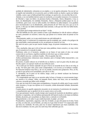 Sin Familia Hector Malot
Página 133 de 292
acababa de indicármela: colocarme en un empleo; y yo no quería colocarme. Ese era tal vez
el orgullo mal entendido en mi posición; pero yo había tenido un dueño a quien me habían
vendido, y pese a que se había portado bien conmigo, no quería otro; era una idea fija en mí.
Además, y eso era también decisivo para mi resolución, yo no podía renunciar a la existencia
de libertad y viajes sin faltar a la promesa hecha a Etiennette, Alexis, Benjamín y Lisa; es
decir, sin abandonarles. En realidad, Etiennette, Alexis y Benjamín podían pasar sin mí, se
escribirían; ¡pero Lisa!, Lisa no sabía escribir, tía Catherine no sabía tampoco. Lisa quedaría
pues incomunicada si yo la abandonaba. ¿Qué pensaría de mí? Sólo una cosa; que ya no la
quería, a ella que me había testimoniado tanta amistad, a ella que tan feliz me había hecho.
No era posible.
– ¿No quiere que le traiga noticias de sus hijos? –le dije.
–Me han hablado de esto; pero cuando te insto a que abandones la vida de músico callejero
no estoy pensando en nosotros; nunca hay que pensar en sí mismo antes de pensar en los
demás.
–Precisamente, padre; ya ve que usted mismo me está indicando lo
que debo hacer; si renunciara al compromiso que he aceptado, por miedo a los peligros de
que usted habla, estaría pensando en mí, no pensaría en usted ni en Lisa.
Me miró de nuevo, pero no por mucho tiempo; luego, de pronto tomándome de las manos,
dijo:
–Ven, muchacho, deja que te dé un beso por estas palabras; tienes corazón y es muy cierto
que el corazón no lo concede la edad.
Estábamos solos en el locutorio, sentados en un banco el uno junto al otro; me arrojé
conmovido en sus brazos, orgulloso también al oírle decir que yo tenía corazón.
–Sólo añadiré una cosa –continuó el padre–. Dios te guarde, hijo mío.
Ambos permanecimos silenciosos unos instantes; pero el tiempo había transcurrido y era
hora de separarnos.
De pronto, el padre rebuscó en el bolsillo de su chaleco y sacó un gran reloj de plata que
llevaba sujeto a un ojal por medio de una tirilla de cuero.
–No se dirá que nos hemos separado sin que te lleves un recuerdo de mí. Este es mi reloj, te
lo doy. No tiene gran valor, pues como comprenderás, si lo tuviera yo lo hubiera vendido.
No funciona tampoco muy bien y, de vez en cuando, necesita unos golpecitos. Pero, en fin,
es todo lo que poseo en la actualidad y por ello te lo doy.
Y, diciéndolo, me lo puso en las manos; luego, como yo intenté rechazar tan hermoso
regalo, añadió con tristeza:
–Ya comprenderás que aquí yo no necesito saber la hora; el tiempo es excesivamente largo;
me moriría si lo contara. Adiós, mi pequeño Remi; dame otro beso; eres un muchacho
valeroso, recuerda que debes serlo siempre.
Creo que me tomó de la mano para acompañarme a la puerta de salida; pero lo que ocurrió
entre nosotros y lo que nos dijimos no lo recuerdo; estaba demasiado turbado, demasiado
conmovido.
Cuando pienso en aquella separación encuentro en mi memoria el sentimiento de estupidez
y aniquilamiento que se apoderó de mí en cuanto estuve en la calle.
Creo que permanecí mucho, mucho tiempo ante la puerta de la prisión sin decidirme a girar a
derecha o a izquierda, y tal vez hubiese permanecido allí hasta la noche si mi mano no hubiera
hallado, de pronto, por casualidad, un objeto duro y redondo en mi bolsillo.
Maquinalmente y sin saber lo que estaba haciendo, lo palpé: ¡mi reloj!
Pesadumbres, inquietudes, angustias, todo fue olvidado; ya que sólo pensé en el reloj. Tenía
un reloj, un reloj mío, en mi bolsillo, ¡un reloj en el que mirar la hora! Y lo saqué para saber
qué hora era; mediodía. No tenía, para mí, la menor importancia que fuera mediodía o las
diez de la mañana o las dos, pero me sentí muy feliz sabiendo que era
 