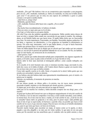 Sin Familia Hector Malot
Página 134 de 292
mediodía. ¿Por qué? Me hubiera visto en un compromiso para responder a esta pregunta;
pero era así. ¡Ah!, mediodía, mediodía ya. Sabía era mediodía, mi reloj me lo había dicho;
¡qué cosa! Y me pareció que un reloj era una especie de confidente a quien se pedía
consejo y con quien se podía charlar.
–¿Qué hora es, amigo reloj?
–Mediodía, querido Remi.
–¡Ah!, mediodía. Entonces debo hacer esto y aquello. ¿No es cierto?
–Claro.
–Has hecho bien recordándomelo, lo hubiera olvidado.
–Para eso estoy yo aquí, para que no lo olvides.
Con Capi y el reloj tenía ya con quien charlar.
¡Mi reloj! Esas eran dos palabras agradables de pronunciar. Había sentido tantos deseos de
tener un reloj y siempre había estado tan convencido de que jamás lo tendría. Sin embargo,
ahora, en mi bolsillo había uno que hacía tictac. El padre había dicho que no funcionaba
muy bien. No tenía importancia. Funcionaba, eso bastaba. Necesitaba algunos golpecitos. Se
los daría, y vigorosos, sin ahorrárselos, y si los golpecitos no bastaban lo desmontaría yo
mismo. Eso sería muy interesante; vería lo que había dentro y lo que lo hacía funcionar.
Tendría que portarse bien o lo trataría con severidad.
Tanto me había dejado llevar por la alegría que no advertí que Capi estaba casi tan contento
como yo; me tiró por la pernera del pantalón ladrando de vez en cuando. Por fin, sus ladridos,
cada vez más fuertes, me arrancaron de mi ensoñación.
–¿Qué quieres, Capi?
Me miró y, puesto que estaba demasiado turbado para comprenderle, tras algunos segundos de
espera, se levantó y puso su pata contra el bolsillo en el que llevaba el reloj.
Quería saber la hora 'para decírsela al distinguido público', como cuando trabajaba con
Vitalis.
Se lo enseñé; él lo miró bastante rato como si intentara recordar, luego, moviendo la cola,
ladró dos veces; no lo había olvidado. ¡Ah! Cuánto dinero íbamos a ganar con nuestro reloj.
Era un truco más con el que no había contado.
Como todo aquello ocurría en la calle, frente a la puerta de la cárcel, había gente que nos
miraba con curiosidad e incluso se detenía.
Si me hubiese atrevido hubiera dado una representación inmediatamente, pero el miedo a la
policía me lo impidió.
Además, era mediodía, el momento de ponerme en marcha.
–¡Adelante!
Di una última ojeada, un último adiós a la prisión, tras de cuyos muros permanecía
encerrado el padre, mientras yo iría libremente por donde quisiera, y partimos.
El objeto que, en mi oficio, me sería más útil era un mapa de Francia;
sabía que en los muelles los vendían y había decidido comprar uno me dirigí, pues, a los
muelles.
Al pasar por la plaza del Carrusel mis ojos se dirigieron maquinalmente al reloj del castillo de
las Tullerías y tuve la idea de comprobar si mi reloj y el del castillo marcaban, como debían,
la misma hora. En el mío eran las doce y media, en el del castillo la una. ¿Cuál de los dos
se atrasaba? Quise darle un golpecito a mi reloj, pero lo pensé mejor: nada probaba que
fuese el mío el que se equivocaba, mi hermoso y querido reloj; era posible que fuera el del
castillo de los reyes el que estuviera majara. Puse de nuevo mi reloj en el bolsillo diciéndome
que, para lo que tenía que hacer, mi hora era la buena.
Necesité mucho tiempo para encontrar un mapa, al menos como yo lo quería, es decir,
pegado a una tela, plegable y no más caro de veinte sueldos, lo que para mí era una gran
suma; por fin encontré uno tan amarillento que el vendedor sólo me pidió setenta y cinco
 