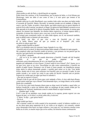 Sin Familia Hector Malot
Página 135 de 292
céntimos.
Ahora podía ya salir de París, y decidí hacerlo en seguida.
Podía tomar dos caminos: el de Fontainebleau, por la puerta de Italia, o el de Orleans por
Montrouge; tanto me daba el uno como el otro y el azar quiso que tomara el de
Fontainebleau.
Cuando subía por la calle Mouffetard, cuyo nombre leído sobre una placa me había traído
el recuerdo de Garofoli, Mattia, Riccardo, la marmita cerrada con un candado, el látigo de
cuero y, por fin, Vitalis, mi pobre y buen dueño, que había muerto por no querer dejarme al
padrone de la calle Lourcine, me pareció, al llegar a la iglesia de Saint-Médard, reconocer en un
niño apoyado en la pared de la iglesia al pequeño Mattia: eran, efectivamente, la misma gran
cabeza, los mismos ojos húmedos, los mismos labios expresivos, el mismo aspecto dulce y
resignado, el mismo aire cómico; pero, cosa rara, si era él no había crecido.
Me acerqué para examinarle mejor; no cabía duda alguna, era él; me reconoció también,
pues su pálido rostro se iluminó con una sonrisa.
–¿Es usted –me dijo– el que vino a casa de Garofoli con el viejo
de la barba blanca antes de que yo entrara en el hospital? ¡Ah, cómo
me dolía la cabeza aquel día!
–¿Sigue siendo Garofoli su dueño?
Miró a su alrededor antes de contestar; luego, bajando la voz, dijo:
–Garofoli está en la cárcel; le detuvieron porque había matado a Orlando de tanto pegarle.
Me complació saber que Garofoli estaba en prisión, y por primera vez me pareció que las
cárceles, que tanto horror me inspiraban, podían ser útiles.
–¿Y los niños? –pregunté.
– ¡Ah! no lo sé, no estaba allí cuando detuvieron a Garofoli. Cuando salí del hospital,
Garofoli, al ver que no podía pegarme sin que
enfermara, quiso desembarazarse de mí y me alquiló por dos años,
pagados por adelantado, al circo Gassot. ¿Conoce usted el circo Gassot? ¿No?, bueno, no es
un gran circo, pero es un circo. Necesitaban un niño como contorsionista y Garofoli me
alquiló al padre Gassot. Permanecí con él hasta el lunes pasado; me despidieron porque
tengo ahora la cabeza demasiado grande y sensible para entrar en la caja. Vine desde
Gisors, donde está el circo, para reunirme con Garofoli, pero no encontré a nadie, la casa
estaba cerrada y un vecino me contó lo que acabo de decirle: Garofoli está en prisión.
Entonces he venido aquí sin saber qué hacer ni adonde ir.
–¿Por qué no regresó a Gisors?
–Porque el día en que salí de Gisors para venir andando a París, el circo salía hacia Rouen,
¿cómo quiere usted que vaya a Rouen? Está demasiado lejos y no tengo dinero; no he comido
desde ayer a mediodía.
Yo no era rico, pero tenía bastante dinero para no dejar morir de hambre a aquel niño; yo
hubiese bendecido a quien me hubiera dado un mendrugo de pan cuando erraba por los
alrededores de Toulouse, hambriento como lo estaba Mattia en aquel momento.
– ¡Quédese aquí! –le dije.
Corrí a casa de un panadero cuya tienda estaba en la esquina; pronto regresé con una
hogaza de pan y se la ofrecí; se arrojó sobre ella y la devoró.
–Y ahora –le dije–, ¿qué quiere hacer?
–No lo sé.
–Algo tendrá que hacer.
–Iba a intentar vender mi violín cuando le he encontrado a usted; lo hubiera vendido ya si
no me diera tanta pena separarme de él; mi violín es mi alegría y mi consuelo; cuando
estoy demasiado triste busco un lugar solitario y toco para mí; veo entonces muchas cosas
bellas en el cielo, es mucho mejor que en los sueños, las historias tienen continuación.
 