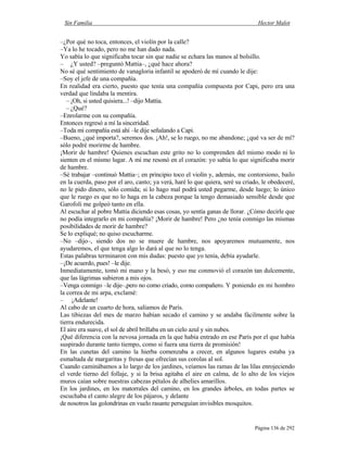Sin Familia Hector Malot
Página 136 de 292
–¿Por qué no toca, entonces, el violín por la calle?
–Ya lo he tocado, pero no me han dado nada.
Yo sabía lo que significaba tocar sin que nadie se echara las manos al bolsillo.
– ¿Y usted? –preguntó Mattia–, ¿qué hace ahora?
No sé qué sentimiento de vanagloria infantil se apoderó de mí cuando le dije:
–Soy el jefe de una compañía.
En realidad era cierto, puesto que tenía una compañía compuesta por Capi, pero era una
verdad que lindaba la mentira.
– ¡Oh, si usted quisiera...! –dijo Mattia.
– ¿Qué?
–Enrolarme con su compañía.
Entonces regresó a mí la sinceridad.
–Toda mi compañía está ahí –le dije señalando a Capi.
–Bueno, ¿qué importa?, seremos dos. ¡Ah!, se lo ruego, no me abandone; ¿qué va ser de mí?
sólo podré morirme de hambre.
¡Morir de hambre! Quienes escuchan este grito no lo comprenden del mismo modo ni lo
sienten en el mismo lugar. A mí me resonó en el corazón: yo sabía lo que significaba morir
de hambre.
–Sé trabajar –continuó Mattia–; en principio toco el violín y, además, me contorsiono, bailo
en la cuerda, paso por el aro, canto; ya verá, haré lo que quiera, seré su criado, le obedeceré,
no le pido dinero, sólo comida; si lo hago mal podrá usted pegarme, desde luego; lo único
que le ruego es que no lo haga en la cabeza porque la tengo demasiado sensible desde que
Garofoli me golpeó tanto en ella.
Al escuchar al pobre Mattia diciendo esas cosas, yo sentía ganas de llorar. ¿Cómo decirle que
no podía integrarlo en mi compañía? ¡Morir de hambre! Pero ¿no tenía conmigo las mismas
posibilidades de morir de hambre?
Se lo expliqué; no quiso escucharme.
–No –dijo–, siendo dos no se muere de hambre, nos apoyaremos mutuamente, nos
ayudaremos, el que tenga algo lo dará al que no lo tenga.
Estas palabras terminaron con mis dudas: puesto que yo tenía, debía ayudarle.
–¡De acuerdo, pues! –le dije.
Inmediatamente, tomó mi mano y la besó, y eso me conmovió el corazón tan dulcemente,
que las lágrimas subieron a mis ojos.
–Venga conmigo –le dije–,pero no como criado, como compañero. Y poniendo en mi hombro
la correa de mi arpa, exclamé:
– ¡Adelante!
Al cabo de un cuarto de hora, salíamos de París.
Las tibiezas del mes de marzo habían secado el camino y se andaba fácilmente sobre la
tierra endurecida.
El aire era suave, el sol de abril brillaba en un cielo azul y sin nubes.
¡Qué diferencia con la nevosa jornada en la que había entrado en ese París por el que había
suspirado durante tanto tiempo, como si fuera una tierra de promisión!
En las cunetas del camino la hierba comenzaba a crecer, en algunos lugares estaba ya
esmaltada de margaritas y fresas que ofrecían sus corolas al sol.
Cuando caminábamos a lo largo de los jardines, veíamos las ramas de las lilas enrojeciendo
el verde tierno del follaje, y si la brisa agitaba el aire en calma, de lo alto de los viejos
muros caían sobre nuestras cabezas pétalos de alhelíes amarillos.
En los jardines, en los matorrales del camino, en los grandes árboles, en todas partes se
escuchaba el canto alegre de los pájaros, y delante
de nosotros las golondrinas en vuelo rasante perseguían invisibles mosquitos.
 