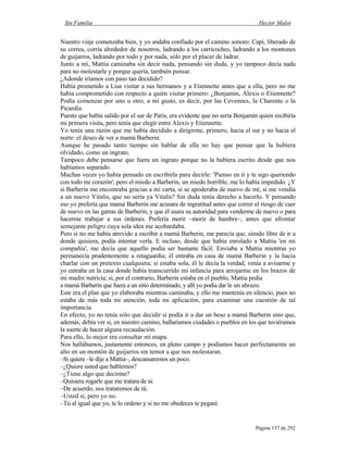 Sin Familia Hector Malot
Página 137 de 292
Nuestro viaje comenzaba bien, y yo andaba confiado por el camino sonoro; Capi, liberado de
su correa, corría alrededor de nosotros, ladrando a los carricoches, ladrando a los montones
de guijarros, ladrando por todo y por nada, sólo por el placer de ladrar.
Junto a mí, Mattia caminaba sin decir nada, pensando sin duda, y yo tampoco decía nada
para no molestarle y porque quería, también pensar.
¿Adonde iríamos con paso tan decidido?
Había prometido a Lisa visitar a sus hermanos y a Etiennette antes que a ella, pero no me
había comprometido con respecto a quién visitar primero: ¿Benjamín, Alexis o Etiennette?
Podía comenzar por uno u otro, a mi gusto, es decir, por las Cevennes, la Charente o la
Picardía.
Puesto que había salido por el sur de París, era evidente que no sería Benjamín quien recibiría
mi primera visita, pero tenía que elegir entre Alexis y Etiennette.
Yo tenía una razón que me había decidido a dirigirme, primero, hacia el sur y no hacia el
norte: el deseo de ver a mamá Barberin.
Aunque he pasado tanto tiempo sin hablar de ella no hay que pensar que la hubiera
olvidado, como un ingrato.
Tampoco debe pensarse que fuera un ingrato porque no la hubiera escrito desde que nos
habíamos separado.
Muchas veces yo había pensado en escribirla para decirle: 'Pienso en ti y te sigo queriendo
con todo mi corazón'; pero el miedo a Barberin, un miedo horrible, me lo había impedido. ¿Y
si Barberin me encontraba gracias a mi carta, si se apoderaba de nuevo de mí, si me vendía
a un nuevo Vitalis, que no sería ya Vitalis? Sin duda tenía derecho a hacerlo. Y pensando
eso yo prefería que mamá Barberin me acusara de ingratitud antes que correr el riesgo de caer
de nuevo en las garras de Barberin, y que él usara su autoridad para venderme de nuevo o para
hacerme trabajar a sus órdenes. Prefería morir –morir de hambre–, antes que afrontar
semejante peligro cuya sola idea me acobardaba.
Pero si no me había atrevido a escribir a mamá Barberin, me parecía que, siendo libre de ir a
donde quisiera, podía intentar verla. E incluso, desde que había enrolado a Mattia 'en mi
compañía', me decía que aquello podía ser bastante fácil. Enviaba a Mattia mientras yo
permanecía prudentemente a retaguardia; él entraba en casa de mamá Barberin y la hacía
charlar con un pretexto cualquiera; si estaba sola, él le decía la verdad, venía a avisarme y
yo entraba en la casa donde había transcurrido mi infancia para arrojarme en los brazos de
mi madre nutricia; si, por el contrario, Barberin estaba en el pueblo, Mattia pedía
a mamá Barberin que fuera a un sitio determinado, y allí yo podía dar le un abrazo.
Este era el plan que yo elaboraba mientras caminaba, y ello me mantenía en silencio, pues no
estaba de más toda mi atención, toda mi aplicación, para examinar una cuestión de tal
importancia.
En efecto, yo no tenía sólo que decidir si podía ir a dar un beso a mamá Barberin sino que,
además, debía ver si, en nuestro camino, hallaríamos ciudades o pueblos en los que tuviéramos
la suerte de hacer alguna recaudación.
Para ello, lo mejor era consultar mi mapa.
Nos hallábamos, justamente entonces, en pleno campo y podíamos hacer perfectamente un
alto en un montón de guijarros sin temor a que nos molestaran.
–Si quiere –le dije a Mattia–, descansaremos un poco.
–¿Quiere usted que hablemos?
–¿Tiene algo que decirme?
–Quisiera rogarle que me tratara de tú.
–De acuerdo, nos trataremos de tú.
–Usted sí, pero yo no.
–Tú al igual que yo, te lo ordeno y si no me obedeces te pegaré.
 
