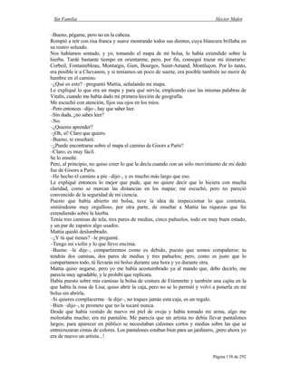 Sin Familia Hector Malot
Página 138 de 292
–Bueno, pégame, pero no en la cabeza.
Rompió a reír con risa franca y suave mostrando todos sus dientes, cuya blancura brillaba en
su rostro soleado.
Nos habíamos sentado, y yo, tomando el mapa de mi bolsa, lo había extendido sobre la
hierba. Tardé bastante tiempo en orientarme, pero, por fin, conseguí trazar mi itinerario:
Corbeil, Fontainebleau, Montargis, Gien, Bourges, Saint-Amand, Montluçon. Por lo tanto,
era posible ir a Chevanon, y si teníamos un poco de suerte, era posible también no morir de
hambre en el camino.
–¿Qué es esto? –preguntó Mattia, señalando mi mapa.
Le expliqué lo que era un mapa y para qué servía, empleando casi las mismas palabras de
Vitalis, cuando me había dado mi primera lección de geografía.
Me escuchó con atención, fijos sus ojos en los míos.
–Pero entonces –dijo–, hay que saber leer.
–Sin duda, ¿no sabes leer?
–No.
–¿Quieres aprender?
–¡Oh, sí! Claro que quiero.
–Bueno, te enseñaré.
–¿Puede encontrarse sobre el mapa el camino de Gisors a París?
–Claro, es muy fácil.
Se lo enseñé.
Pero, al principio, no quiso creer lo que le decía cuando con un solo movimiento de mi dedo
fue de Gisors a París.
–He hecho el camino a pie –dijo–, y es mucho más largo que eso.
Le expliqué entonces lo mejor que pude, que no quiere decir que lo hiciera con mucha
claridad, como se marcan las distancias en los mapas; me escuchó, pero no pareció
convencido de la seguridad de mi ciencia.
Puesto que había abierto mi bolsa, tuve la idea de inspeccionar lo que contenía,
sintiéndome muy orgulloso, por otra parte, de enseñar a Mattia las riquezas que fui
extendiendo sobre la hierba.
Tenía tres camisas de tela, tres pares de medias, cinco pañuelos, todo en muy buen estado,
y un par de zapatos algo usados.
Mattia quedó deslumbrado.
–¿Y tú qué tienes? –le pregunté.
–Tengo mi violín y lo que llevo encima.
–Bueno –le dije–, compartiremos como es debido, puesto que somos compañeros: tu
tendrás dos camisas, dos pares de medias y tres pañuelos; pero, como es justo que lo
compartamos todo, tú llevarás mi bolso durante una hora y yo durante otra.
Mattia quiso negarse, pero yo me había acostumbrado ya al mando que, debo decirlo, me
parecía muy agradable, y le prohibí que replicara.
Había puesto sobre mis camisas la bolsa de costura de Etiennette y también una cajita en la
que había la rosa de Lisa; quiso abrir la caja, pero no se lo permití y volví a ponerla en mi
bolsa sin abrirla.
–Si quieres complacerme –le dije–, no toques jamás esta caja, es un regalo.
–Bien –dijo–, te prometo que no la tocaré nunca.
Desde que había vestido de nuevo mi piel de oveja y había tomado mi arma, algo me
molestaba mucho; era mi pantalón. Me parecía que un artista no debía llevar pantalones
largos; para aparecer en público se necesitaban calzones cortos y medias sobre las que se
entrecruzaran cintas de colores. Los pantalones estaban bien para un jardinero, ¡pero ahora yo
era de nuevo un artista...!
 