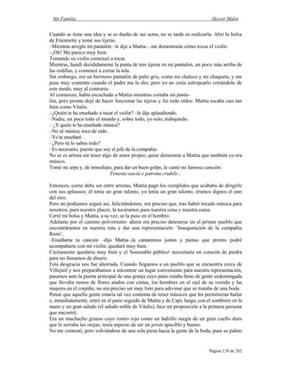 Sin Familia Hector Malot
Página 139 de 292
Cuando se tiene una idea y se es dueño de sus actos, no se tarda en realizarla. Abrí la bolsa
de Etiennette y tomé sus tijeras.
–Mientras arreglo mi pantalón –le dije a Mattia–, me demostrarás cómo tocas el violín.
–¡Oh! Me parece muy bien.
Tomando su violín comenzó a tocar.
Mientras, hundí decididamente la punta de mis tijeras en mi pantalón, un poco más arriba de
las rodillas, y comencé a cortar la tela.
Sin embargo, era un hermoso pantalón de paño gris, como mi chaleco y mi chaqueta, y me
puse muy contento cuando el padre me lo dio; pero yo no creía estropearlo cortándolo de
este modo, muy al contrario.
Al comienzo, había escuchado a Mattia mientras cortaba mi panta–
lón, pero pronto dejé de hacer funcionar las tijeras y fui todo oídos: Mattia tocaba casi tan
bien como Vitalis.
–¿Quién te ha enseñado a tocar el violín? –le dije aplaudiendo.
–Nadie, un poco todo el mundo y, sobre todo, yo solo, trabajando.
– ¿Y quién te ha enseñado música?
–No sé música; toco de oído.
–Yo te enseñaré.
–¿Pero tú lo sabes todo?
–Es necesario, puesto que soy el jefe de la compañía.
No se es artista sin tener algo de amor propio; quise demostrar a Mattia que también yo era
músico.
Tomé mi arpa y, de inmediato, para dar un buen golpe, le canté mi famosa canción:
Fenesta vascia e patrona crudele...
Entonces, como debe ser entre artistas, Mattia pagó los cumplidos que acababa de dirigirle
con sus aplausos; él tenía un gran talento, yo tenía un gran talento, éramos dignos el uno
del otro.
Pero no podíamos seguir así, felicitándonos, era preciso que, tras haber tocado música para
nosotros, para nuestro placer, la tocáramos para nuestra cena y nuestra cama.
Cerré mi bolsa y Mattia, a su vez, se la puso en el hombro.
Adelante por el camino polvoriento: ahora era preciso detenerse en el primer pueblo que
encontráramos en nuestra ruta y dar una representación: ‘Inauguración de la compañía
Remi’.
–Enséñame tu canción –dijo Mattia–,la cantaremos juntos y pienso que pronto podré
acompañarte con mi violín; quedará muy bien.
Ciertamente quedaría muy bien y el 'honorable público' necesitaría un corazón de piedra
para no llenarnos de dinero.
Esta desgracia nos fue ahorrada. Cuando llegamos a un pueblo que se encuentra cerca de
Villejuif y nos preparábamos a encontrar un lugar conveniente para nuestra representación,
pasamos ante la puerta principal de una granja cuyo patio estaba lleno de gente endomingada
que llevaba ramos de flores atados con cintas, los hombres en el ojal de su vestido y las
mujeres en el corpiño; no era preciso ser muy listo para adivinar que se trataba de una boda.
Pensé que aquella gente estaría tal vez contenta de tener músicos que les permitieran bailar
e, inmediatamente, entré en el patio seguido de Mattia y de Capi; luego, con el sombrero en la
mano y un gran saludo (el saludo noble de Vitalis), hice mi proposición a la primera persona
que encontré.
Era un muchacho grueso cuyo rostro rojo como un ladrillo surgía de un gran cuello duro
que le serraba las orejas; tenía aspecto de ser un joven apacible y bueno.
No me contestó, pero volviéndose de una sola pieza hacia la gente de la boda, pues su paleto
 