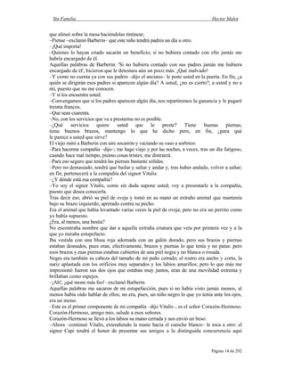 Sin Familia Hector Malot
Página 14 de 292
que alineó sobre la mesa haciéndolas tintinear,
–Piense –exclamó Barberin– que este niño tendrá padres un día u otro.
–¡Qué importa!
–Quienes lo hayan criado sacarán un beneficio; si no hubiera contado con ello jamás me
habría encargado de él.
Aquellas palabras de Barberin: 'Si no hubiera contado con sus padres jamás me hubiera
encargado de él', hicieron que le detestara aún un poco más. ¡Qué malvado!
–Y como no cuenta ya con sus padres –dijo el anciano– le pone usted en la puerta. En fin, ¿a
quién se dirigirán esos padres si aparecen algún día? A usted, ¿no es cierto?; a usted y no a
mí, puesto que no me conocen.
–Y si los encuentra usted.
–Convengamos que si los padres aparecen algún día, nos repartiremos la ganancia y le pagaré
treinta francos.
–Que sean cuarenta.
–No, con los servicios que va a prestarme no es posible.
–¿Qué servicios quiere usted que le preste? Tiene buenas piernas,
tiene buenos brazos, mantengo lo que he dicho pero, en fin, ¿para qué
le parece a usted que sirve?
El viejo miró a Barberin con aire socarrón y vaciando su vaso a sorbitos:
–Para hacerme compañía –dijo–; me hago viejo y por las noches, a veces, tras un día fatigoso,
cuando hace mal tiempo, pienso cosas tristes; me distraerá.
–Para eso seguro que tendrá las piernas bastante sólidas.
–Pero no demasiado, tendrá que bailar y saltar y andar y, tras haber andado, volver a saltar;
en fin, pertenecerá a la compañía del signor Vitalis.
–¿Y dónde está esa compañía?
–Yo soy el signor Vitalis, como sin duda supone usted; voy a presentarle a la compañía,
puesto que desea conocerla.
Tras decir eso, abrió su piel de oveja y tomó en su mano un extraño animal que mantenía
bajo su brazo izquierdo, apretado contra su pecho.
Era el animal que había levantado varias veces la piel de oveja; pero no era un perrito como
yo había supuesto.
¿Era, al menos, una bestia?
No encontraba nombre que dar a aquella extraña criatura que veía por primera vez y a la
que yo miraba estupefacto.
Iba vestida con una blusa roja adornada con un galón dorado, pero sus brazos y piernas
estaban desnudos, pues eran, efectivamente, brazos y piernas lo que tenía y no patas: pero
esos brazos y esas piernas estaban cubiertos de una piel negra y no blanca o rosada.
Negra era también su cabeza del tamaño de mi puño cerrado; el rostro era ancho y corto, la
nariz aplastada con los orificios muy separados y los labios amarillos; pero lo que más me
impresionó fueron sus dos ojos que estaban muy juntos, eran de una movilidad extrema y
brillaban como espejos.
–¡Ah!, ¡qué mono más feo! –exclamó Barberin.
Aquellas palabras me sacaron de mi estupefacción, pues si no había visto jamás monos, al
menos había oído hablar de ellos; no era, pues, un niño negro lo que yo tenía ante los ojos,
era un mono.
–Este es el primer componente de mi compañía –dijo Vitalis–, es el señor Corazón-Hermoso.
Corazón-Hermoso, amigo mío, salude a esos señores.
Corazón-Hermoso se llevó a los labios su mano cerrada y nos envió un beso.
–Ahora –continuó Vitalis, extendiendo la mano hacia el caniche blanco– le toca a otro: el
signor Capi tendrá el honor de presentar sus amigos a la distinguida concurrencia aquí
 
