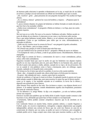 Sin Familia Hector Malot
Página 140 de 292
de hermoso paño reluciente le apretaba evidentemente en la sisa, se metió dos de sus dedos
en la boca y produjo con tal instrumento un silbido tan formidable que Capi se asustó.
–¡Eh, vosotros! –gritó–. ¿Qué pensaríais de una pequeña musiquilla? Nos acaban de llegar
artistas.
–¡Sí, sí, música, música! –gritaron las voces de hombres y mujeres. – ¡Preparaos para la
contradanza!
Y, pocos minutos después, los grupos de bailarines se habían formado en medio del patio, lo
que hizo huir a las asustadas volátiles.
–¿Sabes tocar contradanzas? –le pregunté a Mattia en italiano y voz baja, pues me sentía
bastante inquieto.
–Sí.
Me tocó una en su violín. Por azar yo la conocía. Estábamos salvados. Habían sacado un
carro de debajo de un chamizo; lo apoyaron en sus varas y nos hicieron subir encima.
Pese a que jamás habíamos tocado juntos, Mattia y yo no salíamos mal parados de nuestra
contradanza. Cierto es que tocábamos para oídos que no eran, afortunadamente, ni
delicados ni difíciles.
–¿Sabe uno de vosotros tocar la corneta de llaves? –nos preguntó el gordo coloradote.
–Sí, yo –dijo Mattia–; pero no tengo corneta.
–Iré a buscar una, porque el violín es bonito pero más bien soso.
–¿Así que también tocas las corneta de llaves? –pregunté a Mattia de nuevo en italiano.
–Y la trompeta de varas y la flauta, y todo lo que pueda tocarse. Decididamente, Mattia era
impagable.
Pronto llegó la corneta de llaves y comenzamos de nuevo a tocar contradanzas, polcas,
valses; sobre todo contradanzas.
Seguimos tocando hasta que cayó la noche sin que los bailarines nos dejaran respirar;
aquello no era muy importante para mí, pero para Mattia lo era bastante más, puesto que
llevaba la parte más penosa y estaba, además, cansado de su viaje y de las privaciones. De
vez en cuando le veía palidecer como si fuera a desmayarse, pero, sin embargo, seguía
tocando, soplando en la boquilla tanto como podía.
Por fortuna no fui el único que advertí su palidez, la novia se dio cuenta también.
–Basta –dijo–, el pequeño no puede más; ahora echad mano a la bolsa para los músicos.
–Si quiere –dije saltando del carro–, nuestro cajero hará la cuestación.
Arrojé mi sombrero a Capi que lo tomó en la boca. Se aplaudió mucho la gracia con la que
sabía saludar cuando le daban algo, pero para nosotros lo mejor fue que le dieron mucho;
como yo le seguía, vi las monedas cayendo en el sombrero; la novia fue la última y
depositó una moneda de cinco francos.
¡Qué fortuna! Pero aquello no fue todo. Nos invitaron a comer y nos dejaron dormir en el
granero. A la mañana siguiente, cuando abandonamos aquella casa hospitalaria, poseíamos
una suma de veintiocho francos.
–Te los debemos a ti, amigo Mattia –le dije a mi compañero–, yo solo no hubiera podido
formar una orquesta.
Entonces recordé unas palabras que me había dicho el padre Acquin cuando comencé a dar
lecciones a Lisa, afirmando que quien hace el bien siempre es recompensado.
–Ciertamente, habría podido cometer estupideces mayores que la de enrolarte en tu
compañía.
Con veintiocho francos en nuestra bolsa, éramos grandes señores, y cuando llegamos a
Corbeil, pude, sin excesiva imprudencia, entregarme a algunas adquisiciones que juzgaba
indispensables: primero una corneta de llaves que me costó tres francos en casa de un
comerciante de chatarra; por esa suma, no podía ser nuevo ni hermoso, pero arreglado y
cuidado podría servir; luego compré unas cintas rojas para nuestras medias y, por fin, un
 