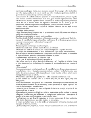 Sin Familia Hector Malot
Página 141 de 292
macuto de soldado para Mattia, pues era menos cansado llevar siempre sobre los hombros
una bolsa ligera, que llevar de vez en cuando una bolsa pesada; nos partiríamos también lo
que llevábamos con nosotros y estaríamos más alerta.
Cuando salimos de Corbeil, estábamos realmente en buen estado; teníamos, una vez pagadas
todas nuestras compras, treinta francos en la bolsa, pues nuestras representaciones habían
sido fructíferas; nuestro repertorio estaba concebido de modo que podíamos permanecer
varios días en el mismo pueblo sin repetirnos demasiado; en fin, Mattia y yo nos
entendíamos tan bien que permanecíamos ya juntos, como si fuéramos hermanos.
–¿Sabes? –decía a veces riendo–. Un jefe de compañía como tú, que no pega, es algo
demasiado hermoso.
–Entonces, ¿estás contento?
–¿Que si estoy contento? Digamos que es la primera vez en mi vida, desde que salí de mi
pueblo, que no añoro el hospital.
Aquella próspera situación me inspiró ambiciosas ideas.
Tras haber dejado Corbeil, nos dirigimos a Montargis, de camino a casa de mamá Barberin.
Ir a casa de mamá Barberin para darle un beso era liberarme de mi deuda de agradecimiento,
pero muy mezquinamente y a demasiado buen precio!
¿Y si le llevara algo?
Ahora que yo era rico tenía que hacerle un regalo.
Y había uno que la haría feliz por encima de todo, no sólo en la
actualidad, sino también en su vejez; una vaca que reemplazara a la pobre Roussette.
Qué alegría para mamá Barberin si yo podía darle una vaca; y qué alegría para mí también.
Antes de llegar a Chavanon compraría una vaca y Mattia, llevándola del ronzal, la haría entrar
en el patio de mamá Barberin. Naturalmente, Barberin no estaría.
–Mamá Barberin –diría Mattia–, le traigo una vaca.
– ¡Una vaca! Se equivoca usted, hijo mío –y suspiraría.
–No, señora; usted es la señora Barberin de Chavanon, ¿no? Pues bien, el príncipe (como
en todos los cuentos) me ha dicho que llevara a casa de la señora Barberin esta vaca que le
regala.
–¿Qué príncipe?
Entonces aparecería yo, me echaría en brazos de mamá Barberin y, después de darnos muchos
besos, haríamos crêpes y buñuelos que nos comeríamos los tres, y no Barberin como aquel
martes de carnaval, cuando había regresado para volcar nuestra sartén y echar nuestra
mantequilla en su sopa de cebolla.
¡Qué hermoso sueño! Sólo que, para llevarlo a cabo, necesitaba comprar una vaca.
¿Cuánto costaba una vaca? No tenía ni la menor idea; cara, sin duda alguna, muy cara,
pero ¿y qué?
Yo no quería una vaca muy grande, una vaca enorme. Primero porque cuanto mayores son
las vacas grandes necesitan mucho alimento y yo no quería que mi regalo supusiera una
causa de problemas para mamá Barberin.
Lo esencial, por el momento, era conocer el precio de las vacas o, mejor, el precio de una
vaca como la que yo quería.
Afortunadamente, eso no era difícil para mí y en nuestra vida por los caminos, en nuestras
veladas en los albergues, nos hallábamos en contacto con conductores y mercaderes de
ganado; sería, pues, sencillo preguntar el precio de las vacas.
Pero la primera vez que dirigí la pregunta a un boyero, cuyo aspecto de buen hombre me
había atraído al comienzo, me respondió riéndose en mis narices.
El boyero se arrellanó luego en su silla dando, de vez en cuando, formidables puñetazos en la
mesa; por fin llamó al posadero.
–¿Sabe usted qué me pregunta el pequeño músico? Cuánto cuesta una vaca, no demasiado
 