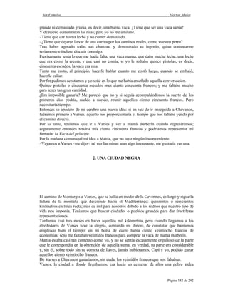 Sin Familia Hector Malot
Página 142 de 292
grande ni demasiado gruesa, es decir, una buena vaca. ¿Tiene que ser una vaca sabia?
Y de nuevo comenzaron las risas; pero yo no me amilané.
–Tiene que dar buena leche y no comer demasiado.
–¿Tiene que dejarse llevar de una correa por los caminos reales, como vuestro perro?
Tras haber agotado todas sus chanzas, y demostrado su ingenio, quiso contestarme
seriamente e incluso discutir conmigo.
Precisamente tenía lo que me hacía falta, una vaca mansa, que daba mucha leche, una leche
que era como la crema, y que casi no comía; si yo le soltaba quince pistolas, es decir,
cincuenta escudos, la vaca era mía.
Tanto me costó, al principio, hacerle hablar cuanto me costó luego, cuando se embaló,
hacerle callar.
Por fin pudimos acostarnos y yo soñé en lo que me había enseñado aquella conversación.
Quince pistolas o cincuenta escudos eran ciento cincuenta francos; y me faltaba mucho
para tener tan gran cantidad.
¿Era imposible ganarla? Me pareció que no y si seguía acompañándonos la suerte de los
primeros días podría, sueldo a sueldo, reunir aquellos ciento cincuenta francos. Pero
necesitaría tiempo.
Entonces se apoderó de mi cerebro una nueva idea: si en vez de ir enseguida a Chavanon,
fuéramos primero a Varses, aquello nos proporcionaría el tiempo que nos faltaba yendo por
el camino directo.
Por lo tanto, teníamos que ir a Varses y ver a mamá Barberin cuando regresáramos;
seguramente entonces tendría mis ciento cincuenta francos y podríamos representar mi
fantasía: la Vaca del príncipe.
Por la mañana comuniqué mi idea a Mattia, que no tuvo ningún inconveniente.
–Vayamos a Varses –me dijo–, tal vez las minas sean algo interesante, me gustaría ver una.
2. UNA CIUDAD NEGRA
El camino de Montargis a Varses, que se halla en medio de la Cevennes, es largo y sigue la
ladera de la montaña que desciende hacia el Mediterráneo: quinientos o seiscientos
kilómetros en línea recta; más de mil para nosotros debido a los rodeos que nuestro tipo de
vida nos imponía. Teníamos que buscar ciudades o pueblos grandes para dar fructíferas
representaciones.
Tardamos casi tres meses en hacer aquellos mil kilómetros, pero cuando llegamos a los
alrededores de Varses tuve la alegría, contando mi dinero, de constatar que habíamos
empleado bien el tiempo: en mi bolsa de cuero había ciento veintiocho francos de
economías; sólo me faltaban veintidós francos para comprar la vaca de mamá Barberin.
Mattia estaba casi tan contento como yo, y no se sentía escasamente orgulloso de la parte
que le correspondía en la obtención de aquella suma; en verdad, su parte era considerable
y, sin él, sobre todo sin su corneta de llaves, jamás hubiéramos, Capi y yo, podido ganar
aquellos ciento veintiocho francos.
De Varses a Chavanon ganaríamos, sin duda, los veintidós francos que nos faltaban.
Varses, la ciudad a donde llegábamos, era hacía un centenar de años una pobre aldea
 