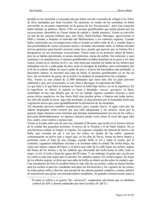 Sin Familia Hector Malot
Página 143 de 292
perdida en las montañas y conocida sólo por haber servido a menudo de refugio a los Niños
de Dios mandados por Jean Cavalier. Su situación, en medio de las montañas, la había
convertido en un punto importante en la guerra de los Encamisados1
; pero esta situación
había labrado su pobreza. Hacia 1750, un anciano gentilhombre que sentía pasión por las
excavaciones, descubrió en Varses minas de carbón y, desde entonces, Varses se convirtió
en una de las cuencas hulleras que, con Alais, Saint-Gerbais, Besseges, aprovisionan el
Midi y tienden a disputar el mercado del Mediterráneo a los carbones ingleses. Cuando
había comenzado sus investigaciones, todo el mundo se había reído de él, y cuando llegó a
una profundidad de ciento cincuenta metros, sin haber encontrado nada, se habían iniciado
activas gestiones para hacerle encerrar como loco, puesto que parecía que su fortuna iba a
desaparecer en sus insensatas excavaciones: Varses tenía en su territorio minas de hierro;
pero no se habían encontrado, ni jamás encontrarían, minas de carbón. Sin contestar, y para
sustraerse a la maledicencia, el anciano gentilhombre se había instalado en su pozo y no salía
nunca; comía en él, dormía en él y, así, sólo tenía que soportar las dudas de los obreros que
trabajaban con él; a cada golpe de pico, éstos se encogían de hombros, pero estimulados por
la fe de su patrón, daban un nuevo golpe de pico y el pozo iba haciéndose más profundo. A
doscientos metros, se encontró una capa de hulla; el anciano gentilhombre ya no fue un
loco, fue un hombre de genio; de la noche a la mañana la metamorfosis fue completa.
Hoy, Varses es una ciudad de 12.000 habitantes que tiene ante ella un gran porvenir
industrial y que, por el momento, es con Alais y Besseges, la esperanza del Midi.
Lo que hace y lo que hará la fortuna de Varses se halla bajo tierra y no en la superficie. En
la superficie, en efecto, el aspecto es triste y desolado; causses, garrigues, es decir,
esterilidad, no hay más árboles que, de vez en cuando, algunos castaños, moreras y unos
pocos olivos raquíticos, no hay tierra fértil sino piedras grises o blancas por todas partes;
tan sólo allí donde la tierra, algo más profunda, se deja penetrar por la humedad, brota una
vegetación activa que corta agradablemente la desolación de las montañas.
Tal desnudez provoca terribles inundaciones, pues cuando llueve, el agua corre por las
laderas despojadas como correría por una calle adoquinada y los arroyos, secos por lo
general, bajan entonces como torrentes que hinchan instantáneamente los ríos de los valles y
provocan desbordamientos: en algunos minutos puede verse cómo el nivel del agua sube
tres, cuatro, cinco metros e incluso más.
Varses se levanta sobre uno de esos ríos, llamado el Divonne, que recibe en el mismo interior
de la ciudad dos pequeños torrentes: el arroyo de la Truyère y el de Saint Andeol. No es
una hermosa ciudad, ni limpia, ni regular; los vagones, cargados de mineral de hierro o de
hulla, que circulan de sol a sol por los raíles, en medio de las calles, esparcen
continuamente un polvo rojo y negro que, en los días de lluvia, forma un barro limpio y
profundo como el lodo de una ciénaga; cuando brilla el sol y sopla el viento, por el
contrario, cegadores torbellinos circulan y se levantan sobre la ciudad. De arriba abajo, las
casas son negras, negras del barro y el polvo que sube de la calle hasta sus techos; negras
del humo de los hornos y de las calderas que desciende del techo hasta la calle; todo es
negro: el sol, el cielo y hasta las aguas del Divonne. Y sin embargo, la gente que circula por
las calles es aún más negra que el entorno: los caballos negros, los coches negros, las hojas
de los árboles negras; se diría que una nube de hollín se abatió un día sobre la ciudad o que
1
El autor se refiere a la guerra "des camisards", campesinos calvinistas que se rebelaron
contra Luis XIV y fueron conducidos por Jean Cavalier. (N. del T.).
Una inundación de brea la recubrió hasta lo más alto de sus techos, calles no fueron hechas
para los coches ni para los viandantes sino para los ferrocarriles y los vagones de las minas:
en todas partes raíles y desvíos; por encima de las cabezas puentes voladizos, correas, árboles
de transmisión que giran con ensordecedores resoplidos; las grandes construcciones junto a
 