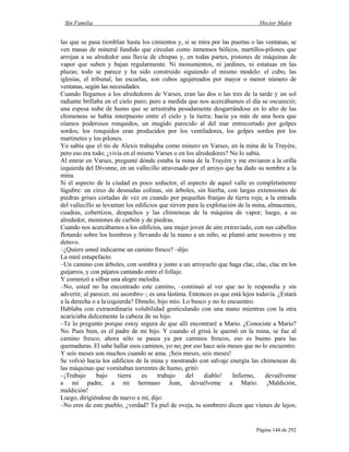 Sin Familia Hector Malot
Página 144 de 292
las que se pasa tiemblan hasta los cimientos y, si se mira por las puertas o las ventanas, se
ven masas de mineral fundido que circulan como inmensos bólicos, martillos-pilones que
arrojan a su alrededor una lluvia de chispas y, en todas partes, pistones de máquinas de
vapor que suben y bajan regularmente. Ni monumentos, ni jardines, ni estatuas en las
plazas; todo se parece y ha sido construido siguiendo el mismo modelo: el cubo, las
iglesias, el tribunal, las escuelas, son cubos agujereados por mayor o menor número de
ventanas, según las necesidades.
Cuando llegamos a los alrededores de Varses, eran las dos o las tres de la tarde y un sol
radiante brillaba en el cielo puro; pero a medida que nos acercábamos el día se oscureció;
una espesa nube de humo que se arrastraba pesadamente desgarrándose en lo alto de las
chimeneas se había interpuesto entre el cielo y la tierra; hacía ya más de una hora que
oíamos poderosos ronquidos, un mugido parecido al del mar entrecortado por golpes
sordos; los ronquidos eran producidos por los ventiladores, los golpes sordos por los
martinetes y los pilones.
Yo sabía que el tío de Alexis trabajaba como minero en Varses, en la mina de la Truyère,
pero eso era todo; ¿vivía en el mismo Varses o en los alrededores? No lo sabía.
Al entrar en Varses, pregunté dónde estaba la mina de la Truyère y me enviaron a la orilla
izquierda del Divonne, en un vallecillo atravesado por el arroyo que ha dado su nombre a la
mina.
Si el aspecto de la ciudad es poco seductor, el aspecto de aquel valle es completamente
lúgubre: un circo de desnudas colinas, sin árboles, sin hierba, con largas extensiones de
piedras grises cortadas de vez en cuando por pequeñas franjas de tierra roja; a la entrada
del vallecillo se levantan los edificios que sirven para la explotación de la mina, almacenes,
cuadras, cobertizos, despachos y las chimeneas de la máquina de vapor; luego, a su
alrededor, montones de carbón y de piedras.
Cuando nos acercábamos a los edificios, una mujer joven de aire extraviado, con sus cabellos
flotando sobre los hombros y llevando de la mano a un niño, se plantó ante nosotros y me
detuvo.
–¿Quiere usted indicarme un camino fresco? –dijo.
La miré estupefacto.
–Un camino con árboles, con sombra y junto a un arroyuelo que haga clac, clac, clac en los
guijarros, y con pájaros cantando entre el follaje.
Y comenzó a silbar una alegre melodía.
–No, usted no ha encontrado este camino, –continuó al ver que no le respondía y sin
advertir, al parecer, mi asombro–; es una lástima. Entonces es que está lejos todavía. ¿Estará
a la derecha o a laizquierda? Dímelo, hijo mío. Lo busco y no lo encuentro.
Hablaba con extraordinaria volubilidad gesticulando con una mano mientras con la otra
acariciaba dulcemente la cabeza de su hijo.
–Te lo pregunto porque estoy segura de que allí encontraré a Mario. ¿Conociste a Mario?
No. Pues bien, es el padre de mi hijo. Y cuando el grisú le quemó en la mina, se fue al
camino fresco; ahora sólo se pasea ya por caminos frescos, eso es bueno para las
quemaduras. El sabe hallar esos caminos, yo no; por eso hace seis meses que no lo encuentro.
Y seis meses son muchos cuando se ama. ¡Seis meses, seis meses!
Se volvió hacia los edificios de la mina y mostrando con salvaje energía las chimeneas de
las máquinas que vomitaban torrentes de humo, gritó:
–¡Trabajo bajo tierra es trabajo del diablo! Infierno, devuélveme
a mi padre, a mi hermano Jean, devuélveme a Mario. ¡Maldición,
maldición!
Luego, dirigiéndose de nuevo a mí, dijo:
–No eres de este pueblo, ¿verdad? Tu piel de oveja, tu sombrero dicen que vienes de lejos;
 